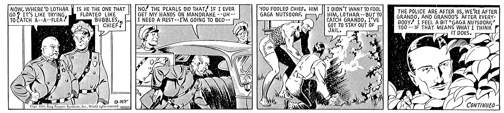 Comic book OCR: NOWWHERE 'D LOTHAR IS HE THE ONE THAT FLOATED LIKE BUBBLES CHIEF? NO! THE PEARLS DID THAT! IF I EVER GET MY HANOS ON MANDRAKE --UH -- I NEED A REST--I'M GOING TO BED-- YOU FOOLED CHIEF. HIM GAGA NUTSDOAF. O I DION'T WANT TO FOOL HIMLOTHAR --BUT TO CATCH GRANDOI'VE GOT TO STAY OUT OF JAIL. THE POLICE ARE AFTER USWE'RE AFTER GRANOOAND GRANDO'S AFTER EVERY- BODY! I FEEL A BIT "GAGA NUTSDORF" TO0 -- IF THAT MEANS WHAT I THINK IT DOES. GO ? IT'S LIKE TRYINGTO CATCH A--A--FLEA? 9.RY Copr 1941Werld rights reered. CONTINUEO- NOWWHERE 'D LOTHAR IS HE THE ONE THAT FLOATED LIKE BUBBLES CHIEF? NO! THE PEARLS DID THAT! IF I EVER GET MY HANOS ON MANDRAKE --UH -- I NEED A REST--I'M GOING TO BED-- YOU FOOLED CHIEF. HIM GAGA NUTSDOAF. O I DION'T WANT TO FOOL HIMLOTHAR --BUT TO CATCH GRANDOI'VE GOT TO STAY OUT OF JAIL. THE POLICE ARE AFTER USWE'RE AFTER GRANOOAND GRANDO'S AFTER EVERY- BODY! I FEEL A BIT "GAGA NUTSDORF" TO0 -- IF THAT MEANS WHAT I THINK IT DOES. GO ? IT'S LIKE TRYINGTO CATCH A--A--FLEA? 9.RY Copr 1941Kang Features SyndcateWerld rights reered. CONTINUEO-