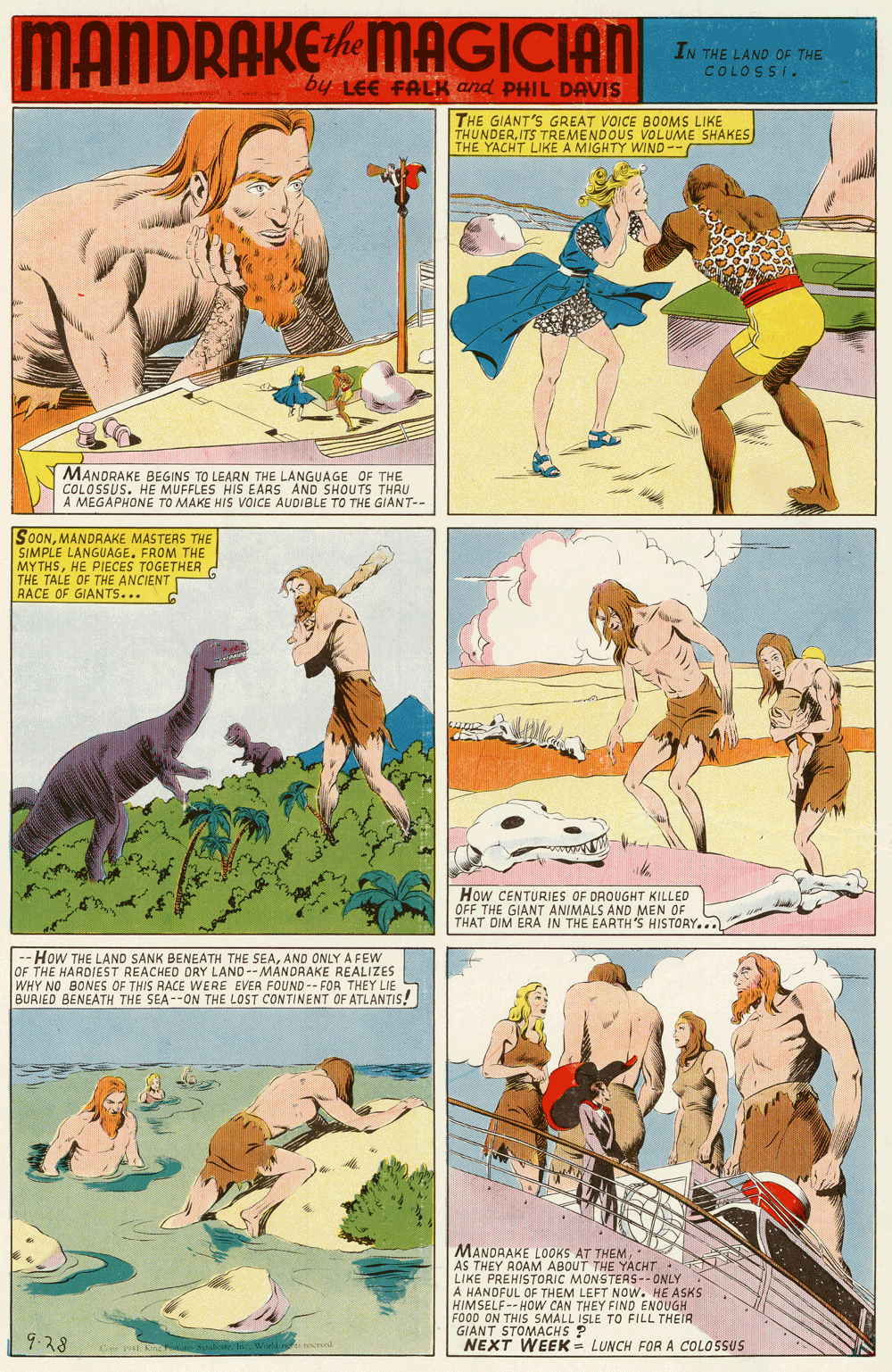 Fiction OCR: MANDRAKE MAGICAN IN THE LAND OF THE COLOSSI. by LEE FAER and PHIL DAVIS THE GIANT'S GREAT VOICE BOOMS LIKE THUNDERITS TREMENDOUS VOLUME SHAKES THE YACHT LIKE A MIGHTY WIND-- MANORAKE BEGINS TO LEARN THE LANGUAGE OF THE COLOSSUS. HE MUFFLES HIS EARS AND SHOUTS THAU A MEGAPHONE TO MAKE HIS VOICE AUDIBLE TO THE GIANT-- SOONMANDRAKE MASTERS THE SIMPLE LANGUAGEFROM THE MYTHSHE PIECES TOGETHER . THE TALE OF THE ANCIENT RACE OF GIANTS... How CENTURIES OF DROUGHT KILLED OFF THE GIANT ANIMALS AND MEN OF THAT DIM ERA IN THE EARTH 'S HISTORY.. HoW THE LAND SANK BENEATH THE SEAAND ONLY A FEW OF THE HARDIEST REACHED DRY LAND--MANDRAKE REALIZES WHY NO BONES OF THIS RACE WERE EVER FOUND-- FOR THEY LIE BURIED BENEATH THE SEA--ON THE LOST CONTINENT OF ATLANTIS! MANDRAKE LOOKS AT THEM. AS THEY ROAM ABOUT THE YACHT LIKE PREHISTORIC MONSTERS-- ONLY A HANDFUL OF THEM LEFT NOW. HE ASKS HIMSELF-- HOW CAN THEY FIND ENOUGH FO00 ON THIS SMALL ISLE TO FILL THEIR GIANT STOMACHS P NEXT WEEK = LUNCH FOR A COLOSSUS 9.28 MANDRAKE MAGICAN IN THE LAND OF THE COLOSSI. by LEE FAER and PHIL DAVIS THE GIANT'S GREAT VOICE BOOMS LIKE THUNDERITS TREMENDOUS VOLUME SHAKES THE YACHT LIKE A MIGHTY WIND-- MANORAKE BEGINS TO LEARN THE LANGUAGE OF THE COLOSSUS. HE MUFFLES HIS EARS AND SHOUTS THAU A MEGAPHONE TO MAKE HIS VOICE AUDIBLE TO THE GIANT-- SOONMANDRAKE MASTERS THE SIMPLE LANGUAGEFROM THE MYTHSHE PIECES TOGETHER . THE TALE OF THE ANCIENT RACE OF GIANTS... How CENTURIES OF DROUGHT KILLED OFF THE GIANT ANIMALS AND MEN OF THAT DIM ERA IN THE EARTH 'S HISTORY.. HoW THE LAND SANK BENEATH THE SEAAND ONLY A FEW OF THE HARDIEST REACHED DRY LAND--MANDRAKE REALIZES WHY NO BONES OF THIS RACE WERE EVER FOUND-- FOR THEY LIE BURIED BENEATH THE SEA--ON THE LOST CONTINENT OF ATLANTIS! MANDRAKE LOOKS AT THEM. AS THEY ROAM ABOUT THE YACHT LIKE PREHISTORIC MONSTERS-- ONLY A HANDFUL OF THEM LEFT NOW. HE ASKS HIMSELF-- HOW CAN THEY FIND ENOUGH FO00 ON THIS SMALL ISLE TO FILL THEIR GIANT STOMACHS P NEXT WEEK = LUNCH FOR A COLOSSUS 9.28