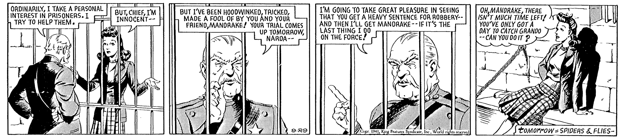 Parallel OCR: ORDINARILYI TAKE A PERSONAL INTEREST IN PRISONERS. I INNOCENT- TRY TO HELP THEM. BUT I'VE BEEN HO0DWINKEDMADE A FOOL OF BY YOU AND YOUR FRIENOMANDRAKE! YOUR TRIAL COMES UP TOMORROWNAROA-- I'M GOING TO TAKE GREAT PLEASURE IN SEEING THAT YOU GET Ä HEAVY SENTENCE FOR RO8BERY- AND THEN I'LL LAST THING I 00 ON THE FORCE! OHTHERE ISN'T MUCH TIME LEFT! YOU'VE ONLY GOT A DAY TO CATCH GRANDO -CAN YOU DO IT ? BUTI'M GET MANDRAKE -- IF IT'S THE toMorrow = SPIDERS & FLIES- drights rene ORDINARILYI TAKE A PERSONAL INTEREST IN PRISONERS. I INNOCENT- TRY TO HELP THEM. BUT I'VE BEEN HO0DWINKEDMADE A FOOL OF BY YOU AND YOUR FRIENOMANDRAKE! YOUR TRIAL COMES UP TOMORROWNAROA-- I'M GOING TO TAKE GREAT PLEASURE IN SEEING THAT YOU GET Ä HEAVY SENTENCE FOR RO8BERY- AND THEN I'LL LAST THING I 00 ON THE FORCE! OHTHERE ISN'T MUCH TIME LEFT! YOU'VE ONLY GOT A DAY TO CATCH GRANDO -CAN YOU DO IT ? BUTI'M GET MANDRAKE -- IF IT'S THE toMorrow = SPIDERS & FLIES- drights rene