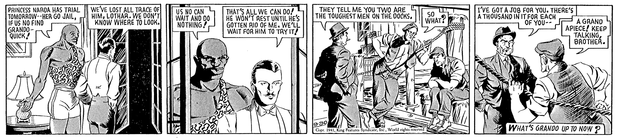 Publication OCR: WE'VE LOST ALL TRACE OF THEY TELL ME YOU TWO ARE THE TOUGHEST MEN ON THE DOCKS. I'VE GOT A JOB FOR YOU. THERE's A THOUSAND IN IT FOR EACH PRINCESS NARDA HAS TRIAL TOMORROW--HER GO JAILLOTHAR. WE DON'T IF US NO FIND GRANDO- QUICK! US NO CAN WAIT AND DO NOTHING! THAT'S ALL WE CAN DO! HE WON'T REST UNTIL HE'S GOTTEN RIO OF ME. WE'LL WAIT FOR HIM TO TRY IT! 50 KNOW WHERE TO LOOK. WHAT? 1 OF YOU-- J A GRAND APIECE! KEEP TALKINGBROTHER. Cupr. IVIWorld righes recrved WHAT'S GRANDO UP TO NOW ? WE'VE LOST ALL TRACE OF THEY TELL ME YOU TWO ARE THE TOUGHEST MEN ON THE DOCKS. I'VE GOT A JOB FOR YOU. THERE's A THOUSAND IN IT FOR EACH PRINCESS NARDA HAS TRIAL TOMORROW--HER GO JAILLOTHAR. WE DON'T IF US NO FIND GRANDO- QUICK! US NO CAN WAIT AND DO NOTHING! THAT'S ALL WE CAN DO! HE WON'T REST UNTIL HE'S GOTTEN RIO OF ME. WE'LL WAIT FOR HIM TO TRY IT! 50 KNOW WHERE TO LOOK. WHAT? 1 OF YOU-- J A GRAND APIECE! KEEP TALKINGBROTHER. Cupr. IVIKing Features SyriceWorld righes recrved WHAT'S GRANDO UP TO NOW ?