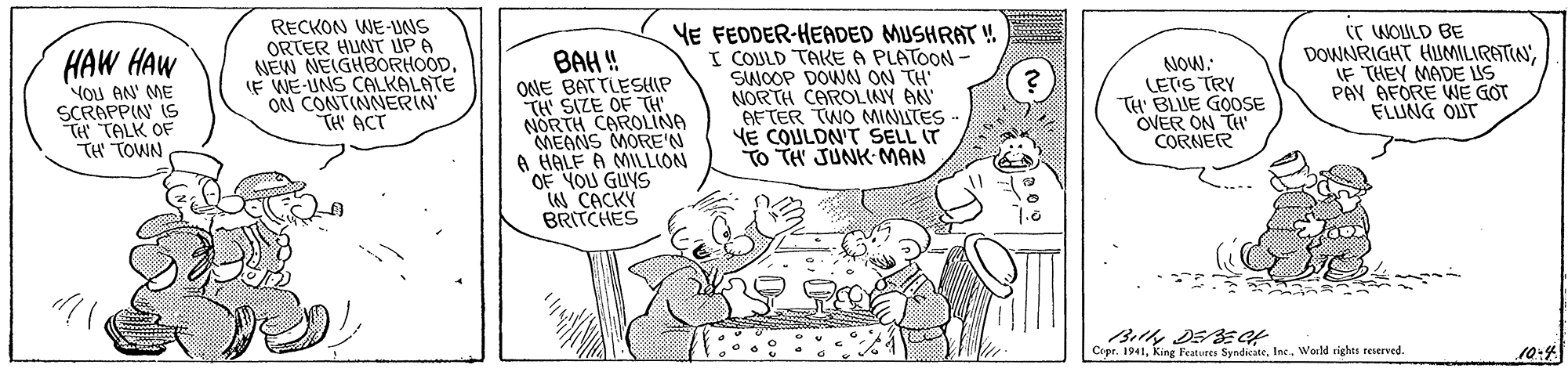 Font OCR: HAW HAW YOu AN' ME SCRAPPIN IS TH TALK OF TH TOWN RECKON WE-UNS ORTER HUNT UPA NEW NEIGHBORHOODF WE-UNS CALKALATE ON CONTINNERIN TH ACT BAH! ONE BATTLESHIP TH' SIZE OF TH NORTH CAROLINA MEANS MORE'N A HALF A MILLION OF YOU GUYS iN CACKY BRITCHES YE FEDDER-HEADED MUSHRAT ! I COULD TAKE A PLATOON - SWOOP DOWN ON TH NORTH CAROLINY AN AFTER TWO MINLTES VE COULDN'T SELL IT To TH JUNK MAN C WOULD BE DOWNRIGHT HIUMILIRATINIF THEY MADE US PAY AFORE WE GOT ELUNG OST NOW: LETS TRY TH' BLUE GOOSE OVER ON TH CORNER Cipr. 1941Inc. World rights teserved. 10:4 HAW HAW YOu AN' ME SCRAPPIN IS TH TALK OF TH TOWN RECKON WE-UNS ORTER HUNT UPA NEW NEIGHBORHOODF WE-UNS CALKALATE ON CONTINNERIN TH ACT BAH! ONE BATTLESHIP TH' SIZE OF TH NORTH CAROLINA MEANS MORE'N A HALF A MILLION OF YOU GUYS iN CACKY BRITCHES YE FEDDER-HEADED MUSHRAT ! I COULD TAKE A PLATOON - SWOOP DOWN ON TH NORTH CAROLINY AN AFTER TWO MINLTES VE COULDN'T SELL IT To TH JUNK MAN C WOULD BE DOWNRIGHT HIUMILIRATINIF THEY MADE US PAY AFORE WE GOT ELUNG OST NOW: LETS TRY TH' BLUE GOOSE OVER ON TH CORNER Cipr. 1941king Festures SyndiateInc. World rights teserved. 10:4