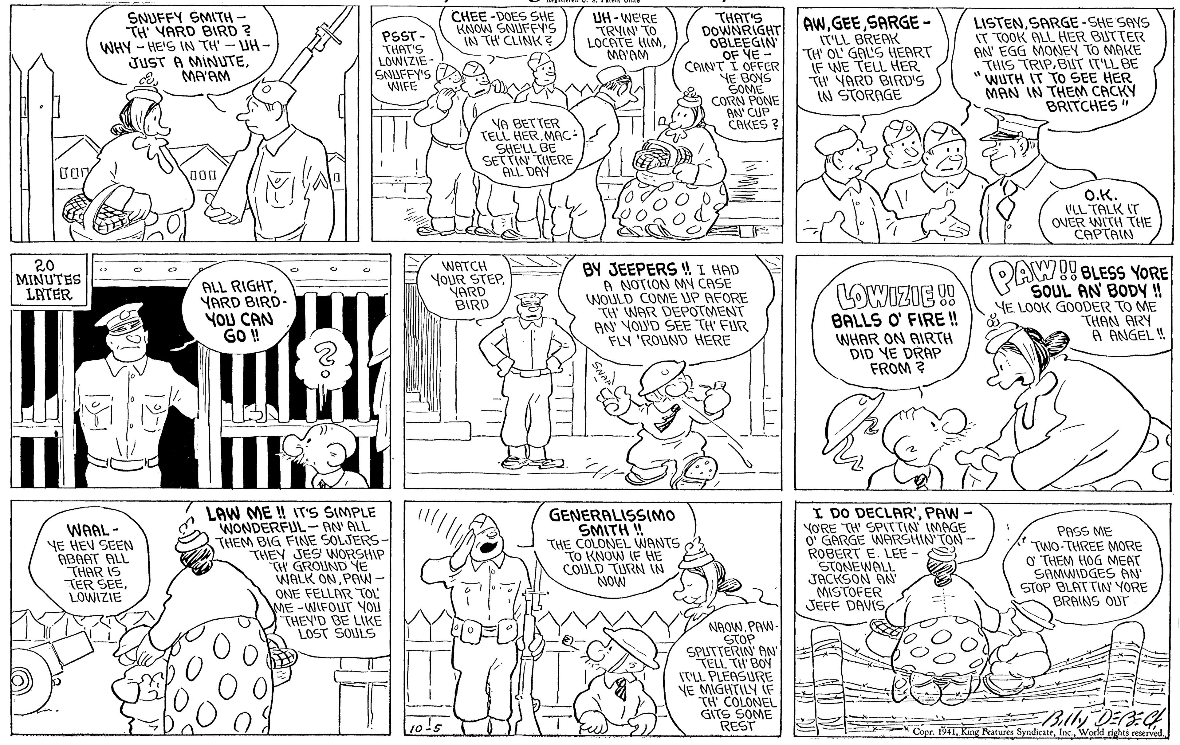 Cartoon Faces (1) OCR: SNUFFY SMITH TH' YARD BIRD ? WHY - HE'S IN TH' - UH - JUST A MINUTEMA'AM PSST- THAT'S LOWIZIE SNIUFFY'S WIFE CHEE -DOES SHE KNOW SNUFFY'S IN TH CLINK ? UH-WE'RE TRYIN TO LOCATE HIMMA'AM THAT'S DOWNRIGHT AWSARGE - OBLEEGIN OF YE- IT'LL BREAK TH' OL' GAL'S HEART IF WE TELL HER TH YARD BIRD'S IN STORAGE LISTENSARGE-SHE SAYS IT TOOK ALL HER BUTTER AN' EGG MONNEY TO MAKE THIS TRIP.BUT IT'LL BE WUTH IT TO SEE HER MAN IN THEM CACKY BRITCHES CAIN'T I OFFER YE BOYS SOME CORN PONE AN' CUP CAKES ? YA BETTER TELL HERMAC- SHE'LL BE SETTIN THERE ALL DAY O.K. VLL TALK IT OVER WITH THE CAPTAIN 20 MINUTES LATER WATCH YOUR STEP. YARD BIRD BY JEEPERS ! I HAD A NOTION MY CASE WOULD COME UP AFORE TH WAR DEPOTMENT AN YOLUD SEE TH' FUR FLY 'ROUND HERE PAW!! BLESS YORE ALL RIGHTYARD BIRD YOU CAN GO ! SOUL AN BODY ! YE LOOK GOODER TO ME THAN ARY A ANGEL ! LOWIZIE !! BALLS O' FIRE ! WHAR ON AIRTH DID YE DRAP FROM ? SNAP WAAL - YE HEV SEEN ABAAT ALL THAR IS TER SEELOWIZIE LAW ME !! IT'S SIMPLE WONDERFUL- AN' ALL THEM BIG FINE SOLJERS THEY JES NORSHIP TH GROUND YE WALK ONPAW- ONE FELLAR TOL ME -WIFOUT YOu THEY'D BE LIKE LOST SOULS GENERALISSIMO SMITH ! THE COLONEL WANTS To KNOW IF HE COLULD TURN IN NOW I DO DECLAR'PAW - VORE TH' SPSTTIN IMAGE O' GARGE WARSHIN'TON ROBERT E. LEE - STONEWALL JACKSON AN MISTOFER JEFF DAVISPASS ME TWO-THREE MORE O THEM HOG MEAT SAMWIDGES AN STOP BLATTIN YORE BRAINS OUT NAOW. PAW StoP SPUTTERIN AN TELL TH BOY IT'LL PLEASURE YE MIGHTILY IF TH COLONEL GITS SOME REST E Copr. 194IIns. World rights reserved Bily DEEG SNUFFY SMITH TH' YARD BIRD ? WHY - HE'S IN TH' - UH - JUST A MINUTEMA'AM PSST- THAT'S LOWIZIE SNIUFFY'S WIFE CHEE -DOES SHE KNOW SNUFFY'S IN TH CLINK ? UH-WE'RE TRYIN TO LOCATE HIMMA'AM THAT'S DOWNRIGHT AWSARGE - OBLEEGIN OF YE- IT'LL BREAK TH' OL' GAL'S HEART IF WE TELL HER TH YARD BIRD'S IN STORAGE LISTENSARGE-SHE SAYS IT TOOK ALL HER BUTTER AN' EGG MONNEY TO MAKE THIS TRIP.BUT IT'LL BE WUTH IT TO SEE HER MAN IN THEM CACKY BRITCHES CAIN'T I OFFER YE BOYS SOME CORN PONE AN' CUP CAKES ? YA BETTER TELL HERMAC- SHE'LL BE SETTIN THERE ALL DAY O.K. VLL TALK IT OVER WITH THE CAPTAIN 20 MINUTES LATER WATCH YOUR STEP. YARD BIRD BY JEEPERS ! I HAD A NOTION MY CASE WOULD COME UP AFORE TH WAR DEPOTMENT AN YOLUD SEE TH' FUR FLY 'ROUND HERE PAW!! BLESS YORE ALL RIGHTYARD BIRD YOU CAN GO ! SOUL AN BODY ! YE LOOK GOODER TO ME THAN ARY A ANGEL ! LOWIZIE !! BALLS O' FIRE ! WHAR ON AIRTH DID YE DRAP FROM ? SNAP WAAL - YE HEV SEEN ABAAT ALL THAR IS TER SEELOWIZIE LAW ME !! IT'S SIMPLE WONDERFUL- AN' ALL THEM BIG FINE SOLJERS THEY JES NORSHIP TH GROUND YE WALK ONPAW- ONE FELLAR TOL ME -WIFOUT YOu THEY'D BE LIKE LOST SOULS GENERALISSIMO SMITH ! THE COLONEL WANTS To KNOW IF HE COLULD TURN IN NOW I DO DECLAR'PAW - VORE TH' SPSTTIN IMAGE O' GARGE WARSHIN'TON ROBERT E. LEE - STONEWALL JACKSON AN MISTOFER JEFF DAVISPASS ME TWO-THREE MORE O THEM HOG MEAT SAMWIDGES AN STOP BLATTIN YORE BRAINS OUT NAOW. PAW StoP SPUTTERIN AN TELL TH BOY IT'LL PLEASURE YE MIGHTILY IF TH COLONEL GITS SOME REST E Copr. 194IKing Peatures SyndicateIns. World rights reserved Bily DEEG