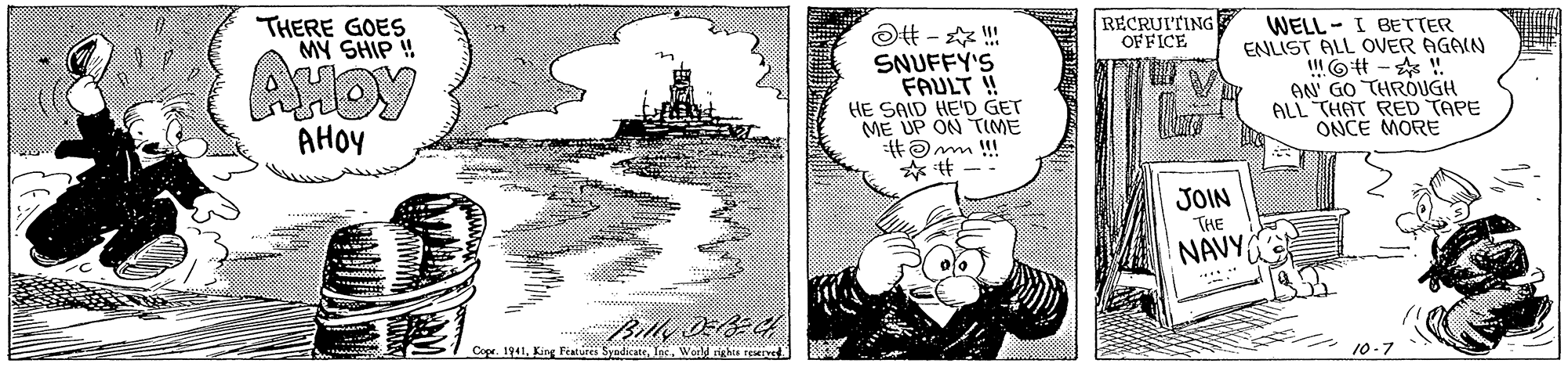 Illustration OCR: THERE GOES MY SHIP ! RECRUITING OFFICE AHOY SNUFFY'S FAULT ! HE SAID HED GET ME UP ON TIME WELL - I BETTER ENLIST ALL OVER AGAIN l6 - ! AN' GO THRÓUGH ALL "THAT RED TAPE ONCE MORE AHOY JOIN THE NAVY ... Cope. 1941Weeld rights EMIe 10-7 THERE GOES MY SHIP ! RECRUITING OFFICE AHOY SNUFFY'S FAULT ! HE SAID HED GET ME UP ON TIME WELL - I BETTER ENLIST ALL OVER AGAIN l6 - ! AN' GO THRÓUGH ALL "THAT RED TAPE ONCE MORE AHOY JOIN THE NAVY ... Cope. 1941King Fature SyadicateWeeld rights EMIe 10-7
