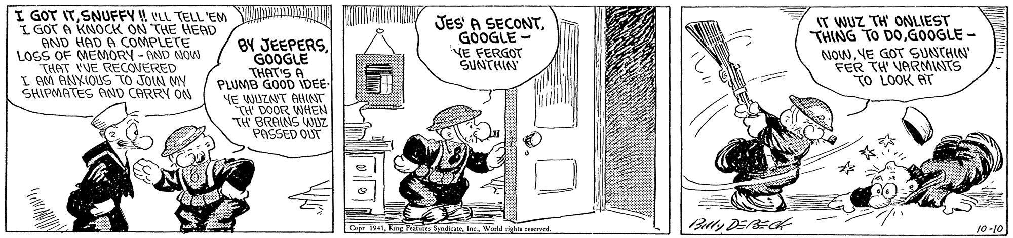 Sharing OCR: I GOT ITSNUFFY !! VLL TELL 'EM L GOT A KNOCK ON THE HEAD AND HAD A COMPLETE LOSS OF MEMORY - AND NOW THAT VVE RECOVERED I AM ANXIOUS TO JOIN MY SHIPMATES AND CARRY ON BY JEEPERSGOOGLE THATIS A PLUMB GOOD IDEE- YE WUZNT AHINT TH' DOOR WHEN TH BRAINS JUZ PASSED OUT JES' A SECONTGOOGLE YE FERGOT SUNTHIN IT WUZ TH' ONLIEST THING TO DOGOOGLE - NOWYE GOT SUNTHIN' FER TH' VARNMINTS TO LOOK AT |Blly DE/BECK Copr 1941Werld rights reserved. 10-10 I GOT ITSNUFFY !! VLL TELL 'EM L GOT A KNOCK ON THE HEAD AND HAD A COMPLETE LOSS OF MEMORY - AND NOW THAT VVE RECOVERED I AM ANXIOUS TO JOIN MY SHIPMATES AND CARRY ON BY JEEPERSGOOGLE THATIS A PLUMB GOOD IDEE- YE WUZNT AHINT TH' DOOR WHEN TH BRAINS JUZ PASSED OUT JES' A SECONTGOOGLE YE FERGOT SUNTHIN IT WUZ TH' ONLIEST THING TO DOGOOGLE - NOWYE GOT SUNTHIN' FER TH' VARNMINTS TO LOOK AT |Blly DE/BECK Copr 1941King Pealutes SyndicateWerld rights reserved. 10-10