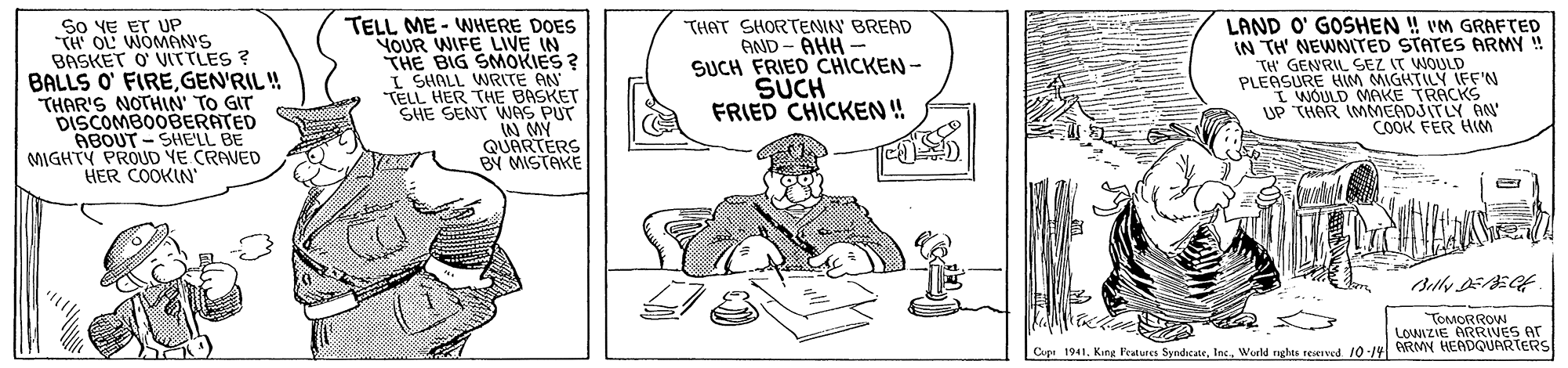 Drawing OCR: So VE ET UP TH OL WOMAN'S BASKET O VITTLES ? BALLS O' FIREGEN'RIL ! THAR'S NOTHIN' TO GIT DISCOMBOOBERATED ABOUT - SHE'LL BE MIGHTY PROUD YE CRAVED HER COOKIN' TELL ME - WHERE DOES YOUR WIFE LIVE IN THE BIG SMOKIES ? I SHALL WRITE AN "TELL HER THE BASKET SHE SENT WAS PUT W MY QUARTERS BY MISTAKE THAT SHORTENIN BREAD AND - AHH - SUCH FRIED CHICKEN - SUCH FRIED CHICKEN ! LAND O' GOSHEN ! vM GRAFTED IN TH' NEWNITED STATES ARMY ! TH' GENRIISEZ IT WOULD PLEASURE HIM MIGITILY IFF'N I WOULD MAKE TRACKS UP THAR IMMEADJITLY AN COOK FER HIm oARRIVES LOWIZIE Cupi 1941. Kang Features SyndcateWurld nghts seerwd 10-14 eRMY HEADQUARTERS So VE ET UP TH OL WOMAN'S BASKET O VITTLES ? BALLS O' FIREGEN'RIL ! THAR'S NOTHIN' TO GIT DISCOMBOOBERATED ABOUT - SHE'LL BE MIGHTY PROUD YE CRAVED HER COOKIN' TELL ME - WHERE DOES YOUR WIFE LIVE IN THE BIG SMOKIES ? I SHALL WRITE AN "TELL HER THE BASKET SHE SENT WAS PUT W MY QUARTERS BY MISTAKE THAT SHORTENIN BREAD AND - AHH - SUCH FRIED CHICKEN - SUCH FRIED CHICKEN ! LAND O' GOSHEN ! vM GRAFTED IN TH' NEWNITED STATES ARMY ! TH' GENRIISEZ IT WOULD PLEASURE HIM MIGITILY IFF'N I WOULD MAKE TRACKS UP THAR IMMEADJITLY AN COOK FER HIm oARRIVES LOWIZIE Cupi 1941. Kang Features SyndcateWurld nghts seerwd 10-14 eRMY HEADQUARTERS