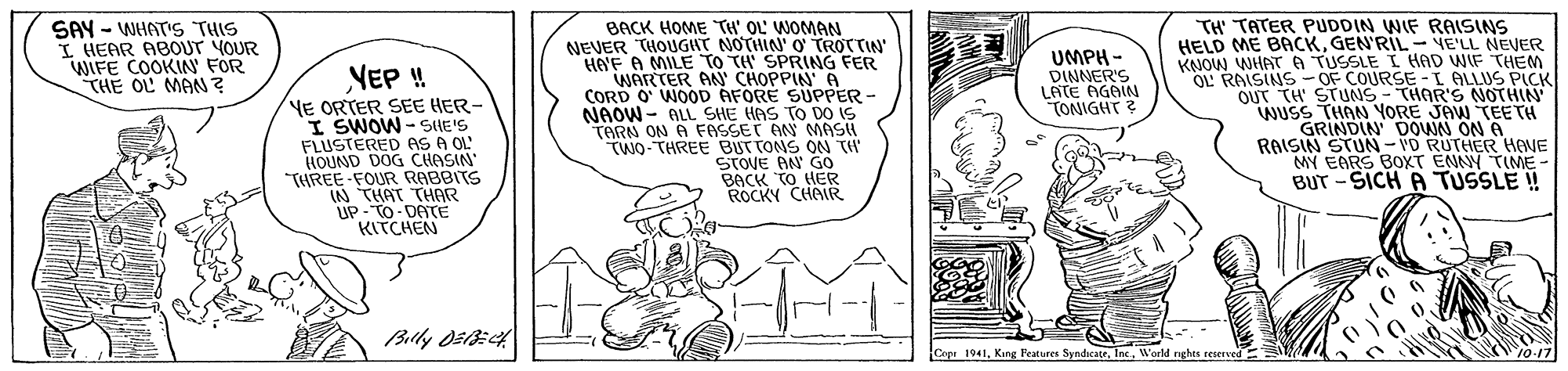 Fiction OCR: BACK HOME TH' OL' WOMAN NEVER THOUGIIT NOTHIN' O' TROTTIN HA'F A MILE TO TH' SPRING FER WARTER AN' CHOPPIN A CORD O WOOD AFORE SUPPER - NAOW - ALL SHE HAS TO DO IS TARN ON A FASSET AN MASH TWO-THREE BUTTONS ON TH STOVE AN GO BACK TO HER ROCKY CHAR SAY - WHATS THIS I HEAR ABOUT YOUR WIFE COOKIN FOR THE OL MAN ? TH' TATER PUDDIN WIF RAISINS HELD ME BACKGEN'RIL - VE'LL NEVER KNOW WHATA TUSSLE L HAD WIF THEM OL RAISINS-OF COURSE -I ALLUS PICK OUT TH' STUNS - THAR'S NOTHIN WUSS THAN YORE JAW TEE TH GRINDIN DOWN ON A RAISIN STUN- 'D RUTHER HANE MY EARS BOXT ENNY TIME- BUT -SICH A TUSSLE ! UMPH - DINNER'S LATE AGAIN TONIGHT ? NEP ! YE ORTER SEE HER- I SWOW -SHE'S FLUSTERED AS A OL" HOUND DOG CHASIN THREE FOUR RABBITS IN THAT THAR UP- TO DATE KITCHEN Ceer 1941World nghts reserved 10.17 BACK HOME TH' OL' WOMAN NEVER THOUGIIT NOTHIN' O' TROTTIN HA'F A MILE TO TH' SPRING FER WARTER AN' CHOPPIN A CORD O WOOD AFORE SUPPER - NAOW - ALL SHE HAS TO DO IS TARN ON A FASSET AN MASH TWO-THREE BUTTONS ON TH STOVE AN GO BACK TO HER ROCKY CHAR SAY - WHATS THIS I HEAR ABOUT YOUR WIFE COOKIN FOR THE OL MAN ? TH' TATER PUDDIN WIF RAISINS HELD ME BACKGEN'RIL - VE'LL NEVER KNOW WHATA TUSSLE L HAD WIF THEM OL RAISINS-OF COURSE -I ALLUS PICK OUT TH' STUNS - THAR'S NOTHIN WUSS THAN YORE JAW TEE TH GRINDIN DOWN ON A RAISIN STUN- 'D RUTHER HANE MY EARS BOXT ENNY TIME- BUT -SICH A TUSSLE ! UMPH - DINNER'S LATE AGAIN TONIGHT ? NEP ! YE ORTER SEE HER- I SWOW -SHE'S FLUSTERED AS A OL" HOUND DOG CHASIN THREE FOUR RABBITS IN THAT THAR UP- TO DATE KITCHEN Ceer 1941King Features SyndicateWorld nghts reserved 10.17
