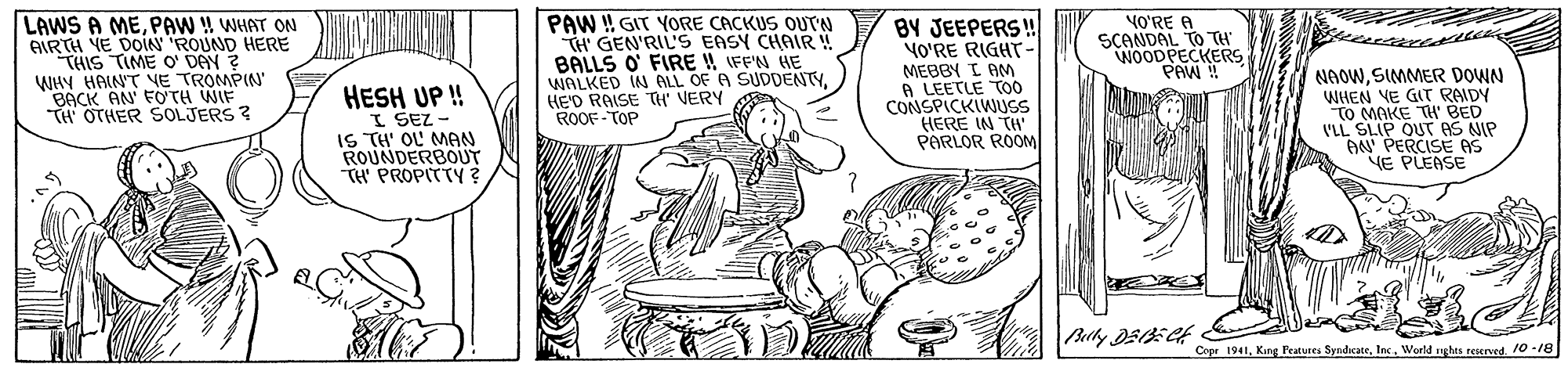Font OCR: BY JEEPERS! YO'RE RIGHT- LAWS A MEPAW ! WHAT ON AIRTH YE DOIN ROUND HERE THIS TIME O' DAY ? WHY HAINT NE TROMPIN BACK AN FOTH WIF T OTHER SOLJERS ? HESH UP ! I SEZ - IS TH' OL MAN ROUNDERBOUT TH' PROPITTY ? PAW !! GIT YORE CACKUS OUTN TH GEN'RIL'S EASY CHAIR! BALLS O FIRE !! IFF'N HE WALKED IN ALL OF A SUDDENTYHEO RAISE TH" VERY ROOF-TOP MEBBY I AM A LEETLE TO0 CONSPICKIWUSS HERE IN TH PARLOR ROOM VO'RE A SCANDAL TO TH WOODPECKERS PAW ! NAOWSIMMER DOWN WHEN VE GIT RAIDY TO MAKE TH' BED VLL SLIP OUT AS NIP AN' PERCISE AS E PLEASE Copr 194110 -18 BY JEEPERS! YO'RE RIGHT- LAWS A MEPAW ! WHAT ON AIRTH YE DOIN ROUND HERE THIS TIME O' DAY ? WHY HAINT NE TROMPIN BACK AN FOTH WIF T OTHER SOLJERS ? HESH UP ! I SEZ - IS TH' OL MAN ROUNDERBOUT TH' PROPITTY ? PAW !! GIT YORE CACKUS OUTN TH GEN'RIL'S EASY CHAIR! BALLS O FIRE !! IFF'N HE WALKED IN ALL OF A SUDDENTYHEO RAISE TH" VERY ROOF-TOP MEBBY I AM A LEETLE TO0 CONSPICKIWUSS HERE IN TH PARLOR ROOM VO'RE A SCANDAL TO TH WOODPECKERS PAW ! NAOWSIMMER DOWN WHEN VE GIT RAIDY TO MAKE TH' BED VLL SLIP OUT AS NIP AN' PERCISE AS E PLEASE Copr 1941King Fratures SyndicateWorld nghes reserved10 -18