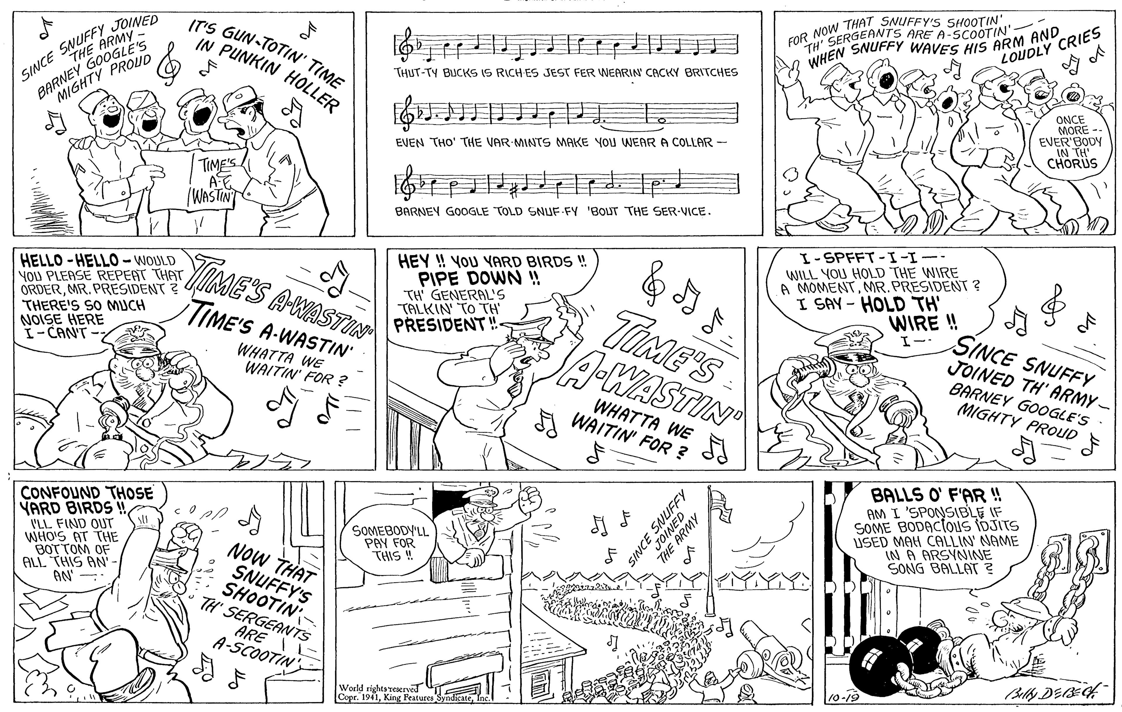 Art OCR: TH' SERGEHNEFY WAVES HIS ARM AND LOUDLY CRIES O NOW THAT SNUFFY'S SHOOTIN' ARE A-SCOOTIN' SINCE SNUFFY JOINED GOOGROUD BARNEY TY IT'S GUN-TOTIN' TIME IN PUNKIN HOLLER ?? WHEN THUT-TY BUCKS IS RICH ES JEST FER WEARIN CACKY BRITCHES ONCE MORE EVER'BODY IN TH CHORUS EVEN THO' THE VAR MINTS MAKE YOU WEARA COLLAR - TIME'S (WASTIN BARNEY GOOGLE TOLD SNUF FY 'BOUT THE SER-VICE. I-SPFFT-I-I-- HELLO -HELL0 - WOULD NOu PLEASE REPERT THAT ORDERMR. PRESIDENT ? GIME THERE'S SO MUCH NOISE HERE I-CANT- SA-WASTIN TIME'S A-WASTIN HEY ! YOU YARD BIRDS ! PIPE DOWN ! TH' GENERAL'S TALKIN' TO TH PRESIDENT!- TiME'S A-WASTIN WILL YOU HOLD THE WIRE A MOMENTMR.PRESIDENT ? I SAY - HOLD TH' WIRE ! SINCE SNUFFY JOINED TH' ARMY - BARNEY GOOGLE'S MIGHTY PROUD F WHATTA WE WAITIN' FOR ? WHATTA WE WAITIN' FOR ? CONFOUND THOSE YARD BIRDS VLL FIND OUTr WHO'S AT THE BOTTOM OF ALL THIS AN'- AN - BALLS O' F'AR ! AM I 'SPONSIBLE IF SOME BODACtous IDJITS ISED MAH CALLIN NAME IN A ARSYNINE SONG BALLAT? SOMEBODY'LL PAY FOR THIS ! NOW THAT SNUFFY'S SHOOTIN TH' SERGEANTS ARE I L A-SCOOTIN' Billy DEBf World rights reserved Copr. 1941King Features INCE TH' SERGEHNEFY WAVES HIS ARM AND LOUDLY CRIES O NOW THAT SNUFFY'S SHOOTIN' ARE A-SCOOTIN' SINCE SNUFFY JOINED GOOGROUD BARNEY TY IT'S GUN-TOTIN' TIME IN PUNKIN HOLLER ? ? WHEN THUT-TY BUCKS IS RICH ES JEST FER WEARIN CACKY BRITCHES ONCE MORE EVER'BODY IN TH CHORUS EVEN THO' THE VAR MINTS MAKE YOU WEARA COLLAR - TIME'S (WASTIN BARNEY GOOGLE TOLD SNUF FY 'BOUT THE SER-VICE. I-SPFFT-I-I-- HELLO -HELL0 - WOULD NOu PLEASE REPERT THAT ORDERMR. PRESIDENT ? GIME THERE'S SO MUCH NOISE HERE I-CANT- SA-WASTIN TIME'S A-WASTIN HEY ! YOU YARD BIRDS ! PIPE DOWN ! TH' GENERAL'S TALKIN' TO TH PRESIDENT!- TiME'S A-WASTIN WILL YOU HOLD THE WIRE A MOMENTMR.PRESIDENT ? I SAY - HOLD TH' WIRE ! SINCE SNUFFY JOINED TH' ARMY - BARNEY GOOGLE'S MIGHTY PROUD F WHATTA WE WAITIN' FOR ? WHATTA WE WAITIN' FOR ? CONFOUND THOSE YARD BIRDS VLL FIND OUTr WHO'S AT THE BOTTOM OF ALL THIS AN'- AN - BALLS O' F'AR ! AM I 'SPONSIBLE IF SOME BODACtous IDJITS ISED MAH CALLIN NAME IN A ARSYNINE SONG BALLAT? SOMEBODY'LL PAY FOR THIS ! NOW THAT SNUFFY'S SHOOTIN TH' SERGEANTS ARE I L A-SCOOTIN' Billy DEBf World rights reserved Copr. 1941King Features INCE
