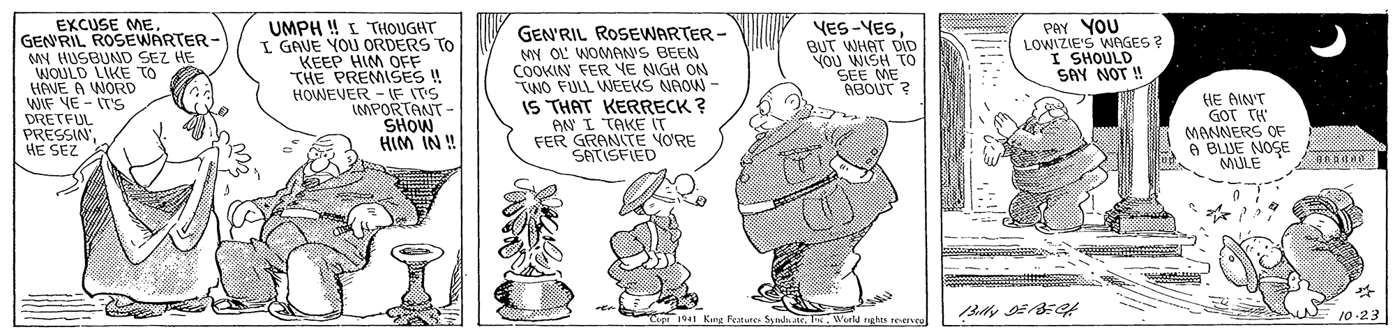Art OCR: EXCUSE ME. GEN'RIL ROSEWARTER- MY HUSBUND SEZ HE WOULD LIKE TO HAVE A WORD WIF VE - IT'S DRETFUL PRESSIN HE SEZ UMPH ! I THOUGHT I GAVE YOU ORDERS TO KEEP HIM OFF THE PREMISES !! HOWEVER - IF ITS IMPORTANT SHOW HIM IN ! GEN'RIL ROSEWARTER- MY OL WOMAN'S BEEN COOKIN FER VE NIGH ON TWO FULL WEEKS NAOW - IS THAT KERRECK ? AN I TAKE IT FER GRANITE VORE SATISFIED YES-YESBUT WHAT DID Vou WISH TO SEE ME ABOUT ? PAY YOU LOWIZIE'S WAGES ? I SHOULD SAY NOT ! HE AIN'T GOT TH MANNERS OF A BLUE NOSE MULE "Copr 1941 King Featune Syndu ateWeeld nghts reencu 10-23 EXCUSE ME. GEN'RIL ROSEWARTER- MY HUSBUND SEZ HE WOULD LIKE TO HAVE A WORD WIF VE - IT'S DRETFUL PRESSIN HE SEZ UMPH ! I THOUGHT I GAVE YOU ORDERS TO KEEP HIM OFF THE PREMISES !! HOWEVER - IF ITS IMPORTANT SHOW HIM IN ! GEN'RIL ROSEWARTER- MY OL WOMAN'S BEEN COOKIN FER VE NIGH ON TWO FULL WEEKS NAOW - IS THAT KERRECK ? AN I TAKE IT FER GRANITE VORE SATISFIED YES-YESBUT WHAT DID Vou WISH TO SEE ME ABOUT ? PAY YOU LOWIZIE'S WAGES ? I SHOULD SAY NOT ! HE AIN'T GOT TH MANNERS OF A BLUE NOSE MULE "Copr 1941 King Featune Syndu ateWeeld nghts reencu 10-23