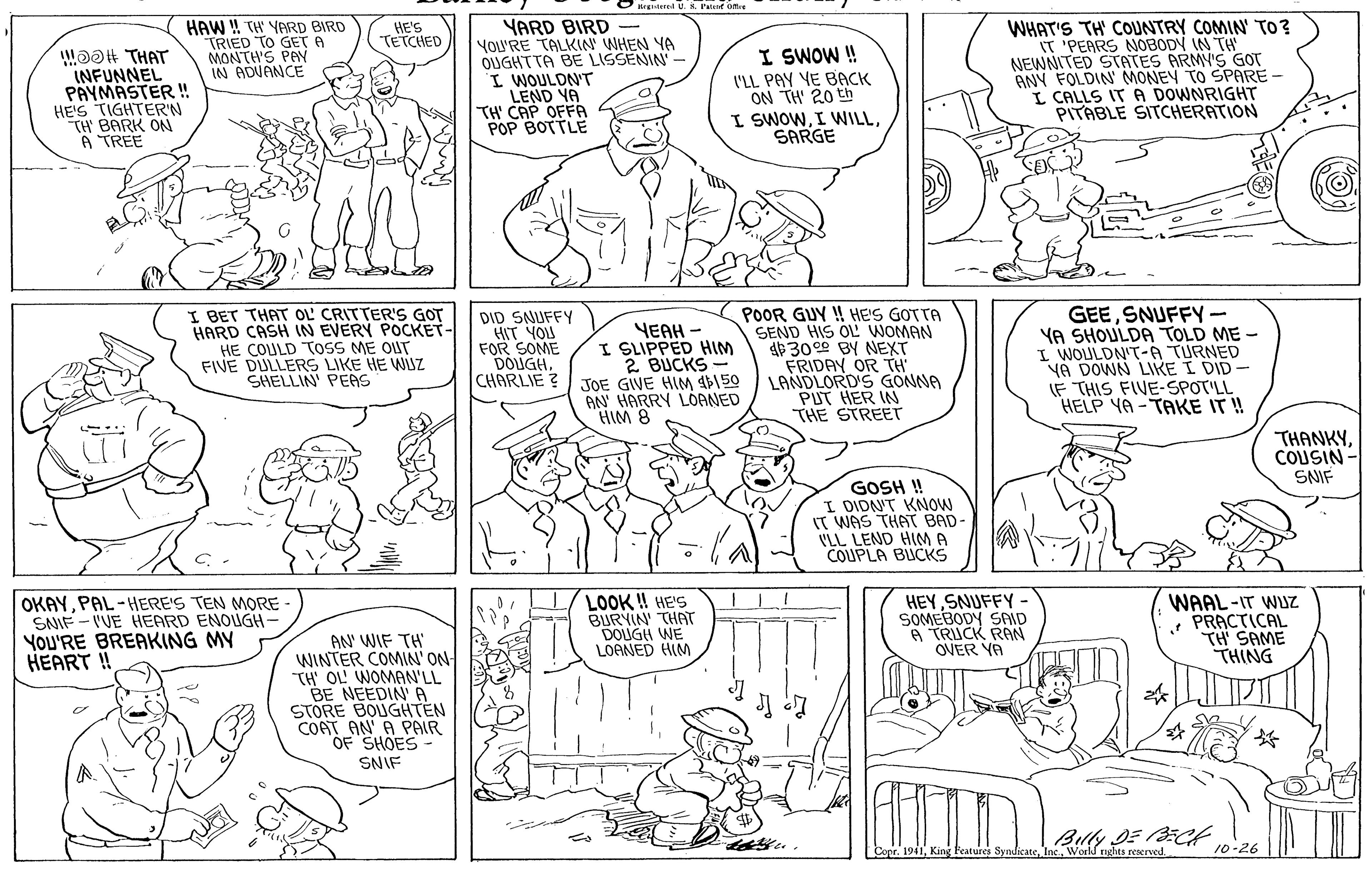 Gesture OCR: 8. Patent omre HAW ! TH YARD BIRD TRIED TO GET A MONTH'S PAY IN ADVANCE YARD BIRD YoU'RE TALKIN WHEN YA OUGHTTA BE LISSENIN' - I WOULDN'T LEND YA TH' CAP OFFA POP BOTTLE WHAT'S TH' COUNTRY COMIN' TO? IT 'PEARS NOBODY IN TH NEWNITED STATES ARMY'S GOT ANY FOLDIN MONEY TO SPARE - I CALLS IT A DOWNRIGHT PITABLE SITCHERATION HE'S TETCHED INFUNNEL PÄYMASTER ! HE'S TIGHTER'N "TH' BARK ON A TREE I SWOW ! I'LL PAY YE BACK ON TH' 20 th I SWOWSARGE I BET THAT OL CRITTER'S GOT HARD CASH IN EVERY POCKET- HE COULD TOSS ME OUT FIVE DULLERS LIKE HE WIuZ SHELLIN' PEAS YEAH - I SLIPPED HIM 2 BUCKS CHARLIE ? JOE GWE HIM 46150 AN HARRY LOANED HIM 8 DID SNUFFY HIT YOU FOR SOME DOUGH. POOR GUY ! HE'S GOTTA SEND HIS OL WOMAN $3000 BY NEXT FRIDAY OR TH LANDLORD'S GONNA PUT HER IN THE STREET GEESNUFFY- YA SHOULDA TOLD ME – I WOULDN'T-A TURNED VA DOWN LIKE I DID- (F THIS FIVE-SPOTLL HELP YA -TAKE IT ! THANKYCOUSIN SNIF GOSH ! I DIDNT KNOW T WAS THAT BAD- VLL LEND HIMA COUPLA BUCKS OKAYPAL-HERE'S TEN MORE SNIF - VUE HEARD YOU'RE BREAKING MY HEART! LOOK ! HE'S BURYIN THAT DOUGH WE LOANED HIM HEYSNUFFY - SOMEBODY SAID A TRUCK RAN OVER YA WAAL-IT WUZ PRACTICA TH' SAME THING OUGH- AN' WIF TH WINTER COMIN' ON- TH OL WOMAN'LL BE NEEDIN' A STORE BOUGHTEN COAT AN' A PAIR OF SHOES SNIF Buly DE BCt Conr. 1941Workd rights reserved. 10-26 8. Patent omre HAW ! TH YARD BIRD TRIED TO GET A MONTH'S PAY IN ADVANCE YARD BIRD YoU'RE TALKIN WHEN YA OUGHTTA BE LISSENIN' - I WOULDN'T LEND YA TH' CAP OFFA POP BOTTLE WHAT'S TH' COUNTRY COMIN' TO? IT 'PEARS NOBODY IN TH NEWNITED STATES ARMY'S GOT ANY FOLDIN MONEY TO SPARE - I CALLS IT A DOWNRIGHT PITABLE SITCHERATION HE'S TETCHED INFUNNEL PÄYMASTER ! HE'S TIGHTER'N "TH' BARK ON A TREE I SWOW ! I'LL PAY YE BACK ON TH' 20 th I SWOWI WNILLSARGE I BET THAT OL CRITTER'S GOT HARD CASH IN EVERY POCKET- HE COULD TOSS ME OUT FIVE DULLERS LIKE HE WIuZ SHELLIN' PEAS YEAH - I SLIPPED HIM 2 BUCKS CHARLIE ? JOE GWE HIM 46150 AN HARRY LOANED HIM 8 DID SNUFFY HIT YOU FOR SOME DOUGH. POOR GUY ! HE'S GOTTA SEND HIS OL WOMAN $3000 BY NEXT FRIDAY OR TH LANDLORD'S GONNA PUT HER IN THE STREET GEESNUFFY- YA SHOULDA TOLD ME – I WOULDN'T-A TURNED VA DOWN LIKE I DID- (F THIS FIVE-SPOTLL HELP YA -TAKE IT ! THANKYCOUSIN SNIF GOSH ! I DIDNT KNOW T WAS THAT BAD- VLL LEND HIMA COUPLA BUCKS OKAYPAL-HERE'S TEN MORE SNIF - VUE HEARD YOU'RE BREAKING MY HEART! LOOK ! HE'S BURYIN THAT DOUGH WE LOANED HIM HEYSNUFFY - SOMEBODY SAID A TRUCK RAN OVER YA WAAL-IT WUZ PRACTICA TH' SAME THING OUGH- AN' WIF TH WINTER COMIN' ON- TH OL WOMAN'LL BE NEEDIN' A STORE BOUGHTEN COAT AN' A PAIR OF SHOES SNIF Buly DE BCt Conr. 1941King Features SyndicateWorkd rights reserved. 10-26