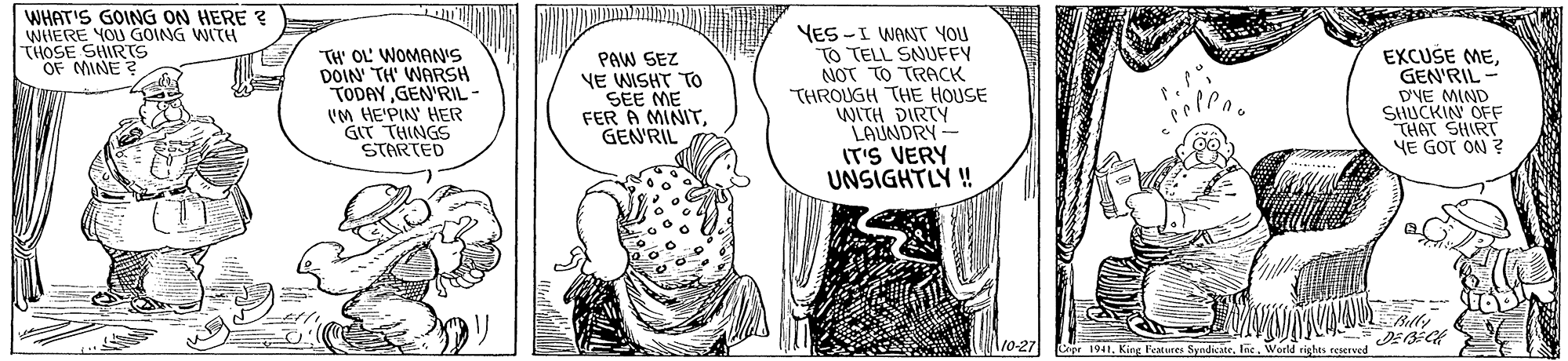 Font OCR: WHAT'S GOING ON HERE ? WHERE YOU GOING WITH THOSE SHIRTS OF MINE ? TH' OL' WOMAN'S DOIN TH' WARSH TODAY GEN'RIL - VM HE'PIN HER GIT THINGS STARTED PAW SEZ VE WISHT To SEE ME FER A MINITGENRIL YES -I WANT YOU TO TELL SNUFFY NOT TO TRACK THROUGH THE HOUSE WITH DIRTY LAUNDRY - IT'S VERY UNSIGHTLY ! EXCUSE MEGEN'RIL- DVE MIND SHUCKIN OFF THAT SHIRT YE GOT ON ? l10-27 Cepr 1941. King Fetures SyndkateWorld rights reserved WHAT'S GOING ON HERE ? WHERE YOU GOING WITH THOSE SHIRTS OF MINE ? TH' OL' WOMAN'S DOIN TH' WARSH TODAY GEN'RIL - VM HE'PIN HER GIT THINGS STARTED PAW SEZ VE WISHT To SEE ME FER A MINITGENRIL YES -I WANT YOU TO TELL SNUFFY NOT TO TRACK THROUGH THE HOUSE WITH DIRTY LAUNDRY - IT'S VERY UNSIGHTLY ! EXCUSE MEGEN'RIL- DVE MIND SHUCKIN OFF THAT SHIRT YE GOT ON ? l10-27 Cepr 1941. King Fetures SyndkateWorld rights reserved