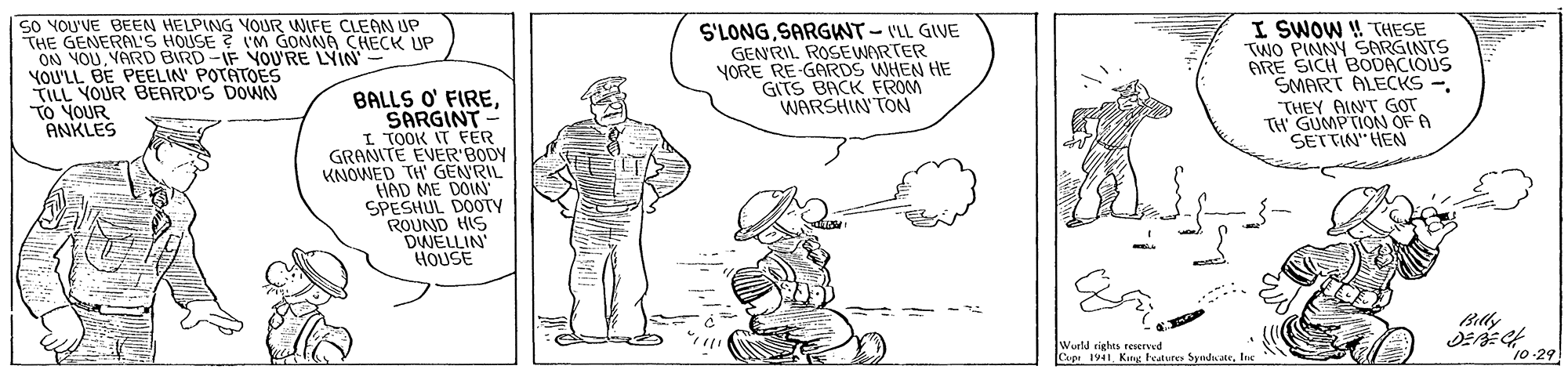 Elbow OCR: SO YOU'VE BEEN HELPING VOUR WIFE CLEAN UP THE GENERAL'S HOUSE ? IM GONNA CHECK UP ON YOUVARD BIRD-IF YOU'RE LYIN YOU'LL BE PEELIN POTATOES TILL YOUR BEARD'S DOWN TO YOUR ANKLES S'LONGSARGWT-ILL GIVE GENRIL ROSEWARTER VORE RE GARDS WHEN HE GITS BACK FROM WARSHIN'TON I SWOW ! THESE TWO PINNY SARGINTS ARE SICH BODACIOUS SMART ALECKS -THEY AINT GOT TH GUMPTION OF A SETTIN" HEN BALLS O' FIRESARGINT- I TOOK IT FER GRANITE EVER'BODY KNOWED TH' GEN'RIL HAD ME DOIN' SPESHUL DOOTY ROUND HIS DWELLIN HOUSE Wurld rights reserved Cupe 1941. King testures Syndaate"10-29 SO YOU'VE BEEN HELPING VOUR WIFE CLEAN UP THE GENERAL'S HOUSE ? IM GONNA CHECK UP ON YOUVARD BIRD-IF YOU'RE LYIN YOU'LL BE PEELIN POTATOES TILL YOUR BEARD'S DOWN TO YOUR ANKLES S'LONGSARGWT-ILL GIVE GENRIL ROSEWARTER VORE RE GARDS WHEN HE GITS BACK FROM WARSHIN'TON I SWOW ! THESE TWO PINNY SARGINTS ARE SICH BODACIOUS SMART ALECKS -THEY AINT GOT TH GUMPTION OF A SETTIN" HEN BALLS O' FIRESARGINT- I TOOK IT FER GRANITE EVER'BODY KNOWED TH' GEN'RIL HAD ME DOIN' SPESHUL DOOTY ROUND HIS DWELLIN HOUSE Wurld rights reserved Cupe 1941. King testures Syndaate