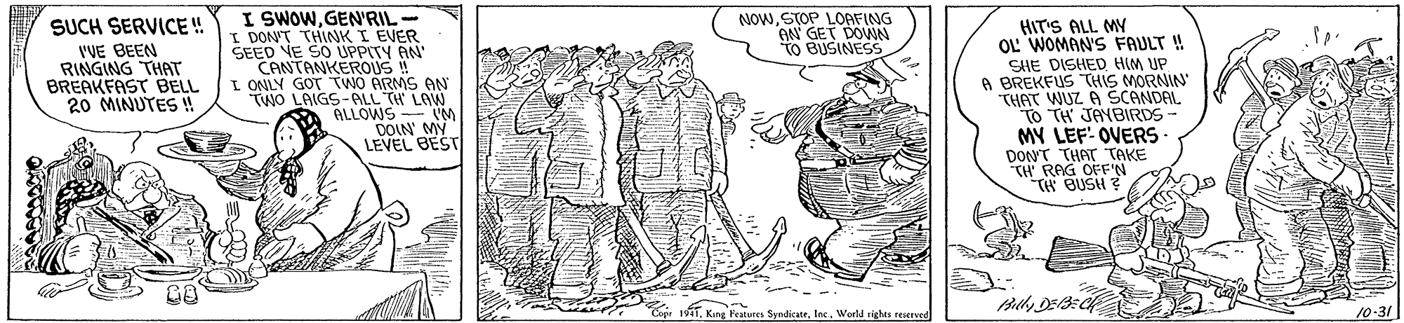 Adaptation OCR: NOWSTOP LOAFING AN GET DOWN TO BUSINESS I SWOWGEN'RIL- I DON'T THINK I EVER SEED VE SO UPPITY AN CANTANKEROUS ! I ONLY GOT TWO ARMS AN TWO LAIGS-ALL TH LAW ALLOWS- M DOIN' MY LEVEL BEST SUCH SERVICE! HIT'S ALL MY OL WOMAN'S FAULT ! VVE BEEN RINGING THAT BREAKFAST BELL 20 MINUTES ! SHE DISHED HIM UP A BREKFUS THIS MORNIN THAT WUZ A SCANDAL TO TH JAYBIRDS - MY LEF: OVERS DONT THAT TAKE TH' RAG OFF'N TH BUSH Billy DEB:C 10-31 Cepr 11World rights reserved NOWSTOP LOAFING AN GET DOWN TO BUSINESS I SWOWGEN'RIL- I DON'T THINK I EVER SEED VE SO UPPITY AN CANTANKEROUS ! I ONLY GOT TWO ARMS AN TWO LAIGS-ALL TH LAW ALLOWS- M DOIN' MY LEVEL BEST SUCH SERVICE! HIT'S ALL MY OL WOMAN'S FAULT ! VVE BEEN RINGING THAT BREAKFAST BELL 20 MINUTES ! SHE DISHED HIM UP A BREKFUS THIS MORNIN THAT WUZ A SCANDAL TO TH JAYBIRDS - MY LEF: OVERS DONT THAT TAKE TH' RAG OFF'N TH BUSH Billy DEB:C 10-31 Cepr 11King Features SyndicateWorld rights reserved