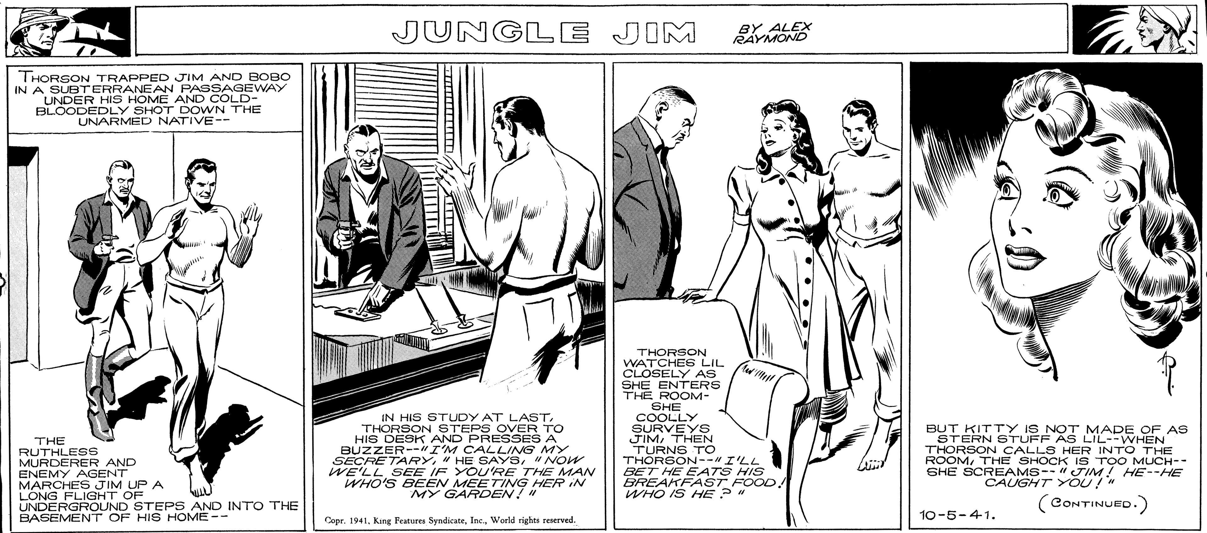 Pattern OCR: THORSON TRAPPED JIM AND BOBO IN A SUBTERRANEAN PASSAGEWAY UNDER HIS HOME AND COLD- BLOODEDLY SHOT DOWN THE UNARMED NATIVE-- THE RUTHLESS MURDERER AND ENEMY AGENT MARCHES JIM UP A LONG FLIGHT OF UNDERGROUND STEPS AND INTO THE BASEMENT OF HIS HOME-- JUNGLE JIM IN HIS STUDY AT LASTTHORSON STEPS OVER TO HIS DESK AND PRESSES A BUZZER--"I'M CALLING MY SECRETARY"NOW WE'LL SEE IF YOU'RE THE MAN WHO'S BEEN MEETING HER IN MY GARDEN! " Copr. 1941World rights reserved. THORSON WATCHES LIL CLOSELY AS SHE ENTERS THE ROOM- SHE COOLLY SURVEYS BY ALEX RAYMOND (w'!!!!!! JIMTHEN TURNS TO THORSON--" I'LL BET HE EATS HIS BREAKFAST FOOD. WHO IS HE? " BUT KITTY IS NOT MADE OF AS STERN STUFF AS LIL--WHEN THORSON CALLS HER INTO THE ROOMTHE SHOCK IS TOO MUCH-- SHE SCREAMS-- "JIM! HE--HE CAUGHT YOU!" (CONTINUED.) 10-5-4-1. THORSON TRAPPED JIM AND BOBO IN A SUBTERRANEAN PASSAGEWAY UNDER HIS HOME AND COLD BLOODEDLY SHOT DOWN THE UNARMED NATIVE- THE RUTHLESS MURDERER AND ENEMY AGENT MARCHES JIM UP A LONG FLIGHT OF UNDERGROUND STEPS AND INTO THE BASEMENT OF HIS HOME- JUNGLE JIM IN HIS STUDY AT LASTTHORSON STEPS OVER TO HIS DESK AND PRESSES A BUZZER -- " I'M CALLING MY SECRETARY" HE SAYS" NOW WE'LL SEE IF YOU'RE THE MAN WHO'S BEEN MEETING HER IN MY GARDEN ! " Copr . 1941King Features SyndicateWorld rights reserved . THORSON WATCHES LIL CLOSELY AS SHE ENTERS THE ROOM SHE COOLLY SURVEYS BY ALEX RAYMOND ( w ' !!!!!! JIMTHEN TURNS TO THORSON-- " I'LL BET HE EATS HIS BREAKFAST FOOD . WHO IS HE ? " BUT KITTY IS NOT MADE OF AS STERN STUFF AS LIL -- WHEN THORSON CALLS HER INTO THE ROOMTHE SHOCK IS TOO MUCH- SHE SCREAMS-- " JIM ! HE -- HE CAUGHT YOU ! " ( CONTINUED . ) 10-5-4-1 .