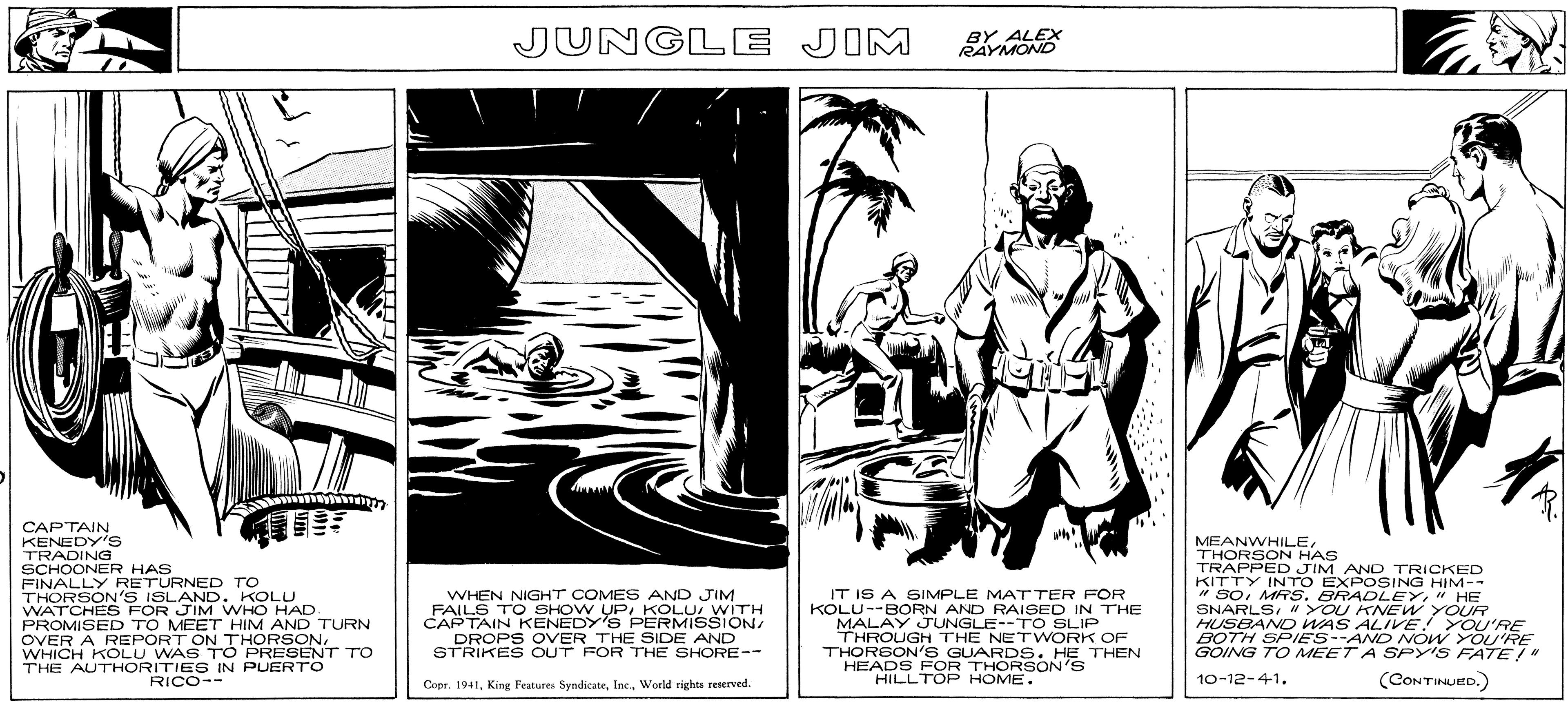Printmaking OCR: CAPTAIN KENEDY'S TRADING SCHOONER HAS FINALLY RETURNED TO THORSON'S ISLAND. KOLU WATCHES FOR JIM WHO HAD. PROMISED TO MEET HIM AND TURN OVER A REPORT ON THORSONWHICH KOLU WAS TO PRESENT TO THE AUTHORITIES IN PUERTO RICO-- JUNGLE JIM WHEN NIGHT COMES AND JIM FAILS TO SHOW UPWITH CAPTAIN KENEDY'S PERMISSION/ DROPS OVER THE SIDE AND STRIKES OUT FOR THE SHORE-- Copr. 1941World rights reserved. BY ALEX RAYMOND IT IS A SIMPLE MATTER FOR KOLU--BORN AND RAISED IN THE MALAY JUNGLE--TO SLIP THROUGH THE NETWORK OF THORSON'S GUARDS. HE THEN HEADS FOR THORSON'S HILLTOP HOME. MEANWHILETHORSON HAS TRAPPED JIM AND TRICKED KITTY INTO EXPOSING HIM-- "SO" HE SNARLS" YOU KNEW YOUR HUSBAND WAS ALIVE! YOU'RE BOTH SPIES--AND NOW YOU'RE GOING TO MEET A SPY'S FATE!" 10-12-41. (CONTINUED.) CAPTAIN KENEDY'S TRADING SCHOONER HAS FINALLY RETURNED TO THORSON'S ISLAND . KOLU WATCHES FOR JIM WHO HAD . PROMISED TO MEET HIM AND TURN OVER A REPORT ON THORSONWHICH KOLU WAS TO PRESENT TO THE AUTHORITIES IN PUERTO RICO- JUNGLE JIM WHEN NIGHT COMES AND JIM FAILS TO SHOW UPWITH CAPTAIN KENEDY'S PERMISSION / DROPS OVER THE SIDE AND STRIKES OUT FOR THE SHORE- Copr . 1941King Features SyndicateWorld rights reserved . BY ALEX RAYMOND IT IS A SIMPLE MATTER FOR KOLU -- BORN AND RAISED IN THE MALAY JUNGLE -- TO SLIP THROUGH THE NETWORK OF THORSON'S GUARDS . HE THEN HEADS FOR THORSON'S HILLTOP HOME . MEANWHILETHORSON HAS TRAPPED JIM AND TRICKED KITTY INTO EXPOSING HIM- " SOMRS . BRADLEY" HE SNARLS" YOU KNEW YOUR HUSBAND WAS ALIVE ! YOU'RE BOTH SPIES -- AND NOW YOU'RE GOING TO MEET A SPY'S FATE ! " 10-12-41 . ( CONTINUED . )