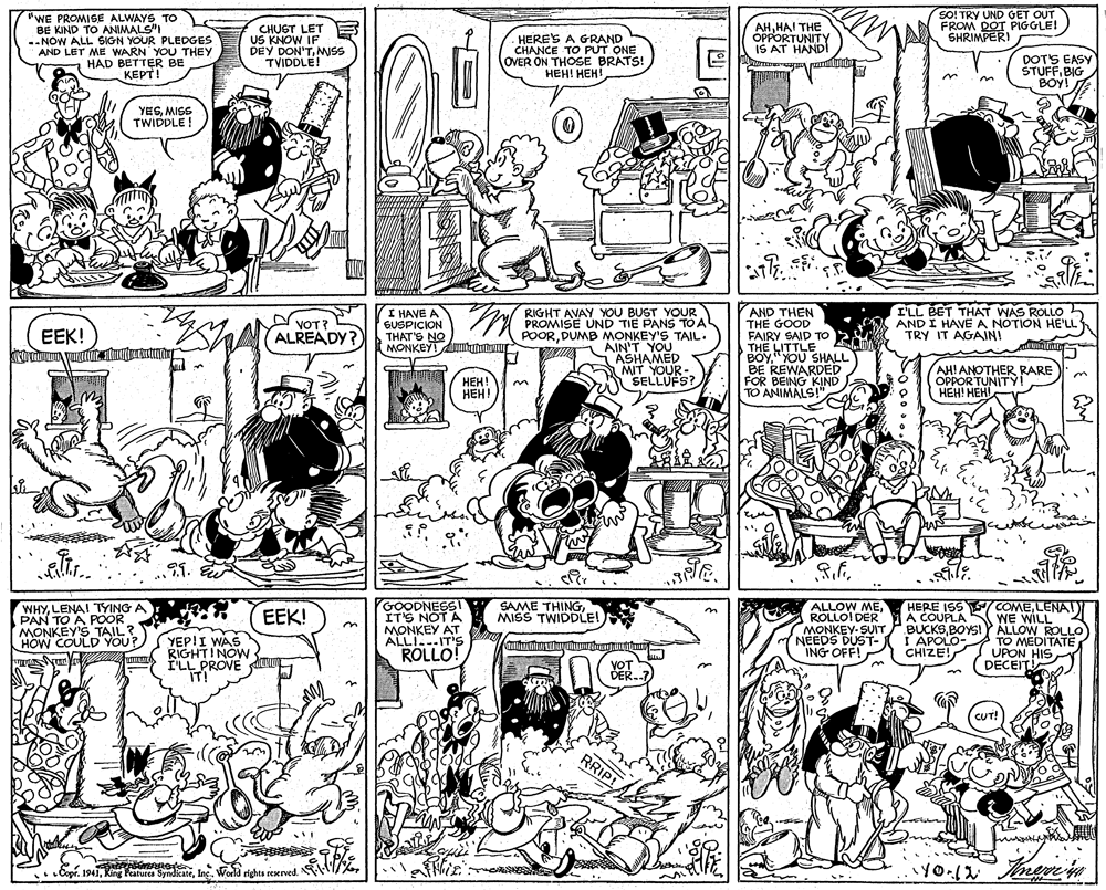 Parallel OCR: SO! TRY UND GET OUT FROM DOT PIGGLE! SHRIMPERI "WE PROMISE ALWAYS TO BE KIND TO ANIMALS"I --NOW ALL SIGN YOUR PLEDGES AND LET ME WARN YOU THEY HAD BETTER BE KEPT! CHUGT LET US KNOW IF DEY DON'TMWSS TVIDDLE! HERE'S A GRAND CHANCE TO PUT ONE OVER ON THOSE BRATS! ???! ???! AHHAI THE OPPORTUNITY IS AT HANDI DOTS EASY ŠTUFFBIG BOY! YESMISS TWIDDLE! I'LL BET THAT WAS ROLLO AND I HAVEA NOTION HE'LL TRY IT AGAIN! I HAVE A GUSPICION THAT'S NO MONKEY ATInmuu RIGHT AVAY YOU BUST YOUR PROMISE UND TIE PANS TO A POORDUMB MONKEY'S TAIL. T AIN'T YOU ASHAMED MIT YOUR- SELLUFS? AND THEN THE GOOD FAIRY SAID TO THE LITTLE BOY" YOU SHALL BE REWARDED FOR BEING KIND EEK! VOT? ALREADY? ???! ???! AHIANOTHER RARE OPPORTUNITY! ???! ??? WHYLENA! TYING A PAN TO A POOR MONKEY'S TAIL? HOW COULD YOU? GOODNESSI IT'S NOT A MONKEY AT ALLI-IT'S ROLLO! S COMELENAT WE WILL BUCKSBOYSI Y ALLOW ROLLO TO MEDITATE UPON HIS DECEITI SAME THINGMISS TWIDDLE! ALLOW MEROLLOI DER MONKEY- SUITP NEEDS DUST- ING OFF! HERE ISS A COUPLA in EEK! YEP!I WAS RIGHT!NOW I'LL PROVE u IT! I APOLO- CHIZE! YOT DER..7 CUT! RRIP! Copr. 1941Inc.. World rights reerved. SO! TRY UND GET OUT FROM DOT PIGGLE! SHRIMPERI "WE PROMISE ALWAYS TO BE KIND TO ANIMALS"I --NOW ALL SIGN YOUR PLEDGES AND LET ME WARN YOU THEY HAD BETTER BE KEPT! CHUGT LET US KNOW IF DEY DON'TMWSS TVIDDLE! HERE'S A GRAND CHANCE TO PUT ONE OVER ON THOSE BRATS! ???! ???! AHHAI THE OPPORTUNITY IS AT HANDI DOTS EASY ŠTUFFBIG BOY! YESMISS TWIDDLE! I'LL BET THAT WAS ROLLO AND I HAVEA NOTION HE'LL TRY IT AGAIN! I HAVE A GUSPICION THAT'S NO MONKEY ATInmuu RIGHT AVAY YOU BUST YOUR PROMISE UND TIE PANS TO A POORDUMB MONKEY'S TAIL. T AIN'T YOU ASHAMED MIT YOUR- SELLUFS? AND THEN THE GOOD FAIRY SAID TO THE LITTLE BOY" YOU SHALL BE REWARDED FOR BEING KIND EEK! VOT? ALREADY? ???! ???! AHIANOTHER RARE OPPORTUNITY! ???! ??? WHYLENA! TYING A PAN TO A POOR MONKEY'S TAIL? HOW COULD YOU? GOODNESSI IT'S NOT A MONKEY AT ALLI-IT'S ROLLO! S COMELENAT WE WILL BUCKSBOYSI Y ALLOW ROLLO TO MEDITATE UPON HIS DECEITI SAME THINGMISS TWIDDLE! ALLOW MEROLLOI DER MONKEY- SUITP NEEDS DUST- ING OFF! HERE ISS A COUPLA in EEK! YEP!I WAS RIGHT!NOW I'LL PROVE u IT! I APOLO- CHIZE! YOT DER..7 CUT! RRIP! Copr. 1941Ring Peatures SyndkateInc.. World rights reerved.