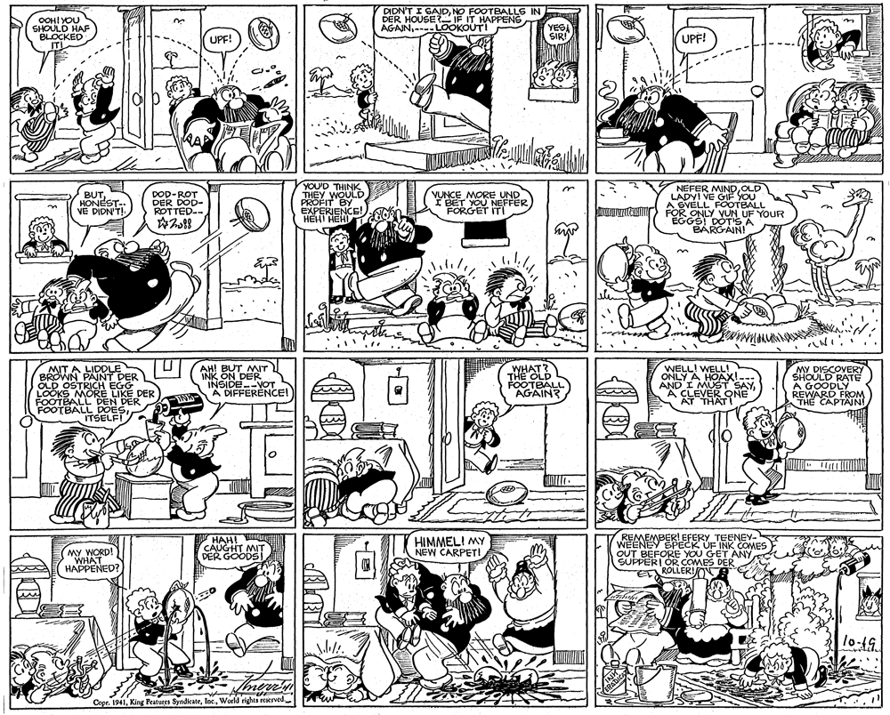 Comics OCR: OOH! YOU SHOULD HAF BLOCKED ITI DIDN'T I GADNO FOOTBALLS IN DER HOUSE IF IT HAPPENS AGAJN- LOOKOUT! YESA SIR! UPF! UPF! BUT HONEST- VE DIDN'T! DOD-ROT DER DOD- ROTTED-- YOU'D THINK THEY WOULD PROFIT BY EXPERIENCE!:AO HEHI HEHI NEFER MINDOLD LADYI VE GIF YOU A SVÉLL FOOTBALL FOR ONLY VUN UF YOUR EGGS DOTS A BARGAIN! VONCENOU NEFFER I BET YOU NEFFER FORGET ITI MORE UND MIT A LIDDLE BROWN PAINT DER OLD OSTRICH EGG LOOKS MORE LIKE DER FOOTBALL DEN DER FOOTBALL DOESITSELFI AH! BUT MT INK ON DER INSIDE--VOT A DIFFERENCE! WHAT? THE OLD FOOTBALL AGAIN? WELL! WELL! ONLY A HOAX!. AND I MUST SAY A CLEVER QNE AT THATI MY DISCOVERY SHOULD RATE A GOODLY REWARD FROM THE CAPTAINI INK OUTO HAH! UI ???! CAUGHT MIT DER GOODS! HIMMEL! MY NEW CARPET! MY WORD! WHAT HAPPENED? REMEMBER! EFERY TEENEY- WEENEY SPECK UF INK COMES OUT BEFORE YOU GET ANYSUPPERI OR COMES DER ROLLER!OR INH ERADICA Copr. 1941World rights reserved OOH! YOU SHOULD HAF BLOCKED ITI DIDN'T I GADNO FOOTBALLS IN DER HOUSE IF IT HAPPENS AGAJN- LOOKOUT! YESA SIR! UPF! UPF! BUT HONEST- VE DIDN'T! DOD-ROT DER DOD- ROTTED-- YOU'D THINK THEY WOULD PROFIT BY EXPERIENCE!:AO HEHI HEHI NEFER MINDOLD LADYI VE GIF YOU A SVÉLL FOOTBALL FOR ONLY VUN UF YOUR EGGS DOTS A BARGAIN! VONCENOU NEFFER I BET YOU NEFFER FORGET ITI MORE UND MIT A LIDDLE BROWN PAINT DER OLD OSTRICH EGG LOOKS MORE LIKE DER FOOTBALL DEN DER FOOTBALL DOESITSELFI AH! BUT MT INK ON DER INSIDE--VOT A DIFFERENCE! WHAT? THE OLD FOOTBALL AGAIN? WELL! WELL! ONLY A HOAX!. AND I MUST SAY A CLEVER QNE AT THATI MY DISCOVERY SHOULD RATE A GOODLY REWARD FROM THE CAPTAINI INK OUTO HAH! UI ???! CAUGHT MIT DER GOODS! HIMMEL! MY NEW CARPET! MY WORD! WHAT HAPPENED? REMEMBER! EFERY TEENEY- WEENEY SPECK UF INK COMES OUT BEFORE YOU GET ANYSUPPERI OR COMES DER ROLLER!OR INH ERADICA Copr. 1941King Features SyndicateWorld rights reserved