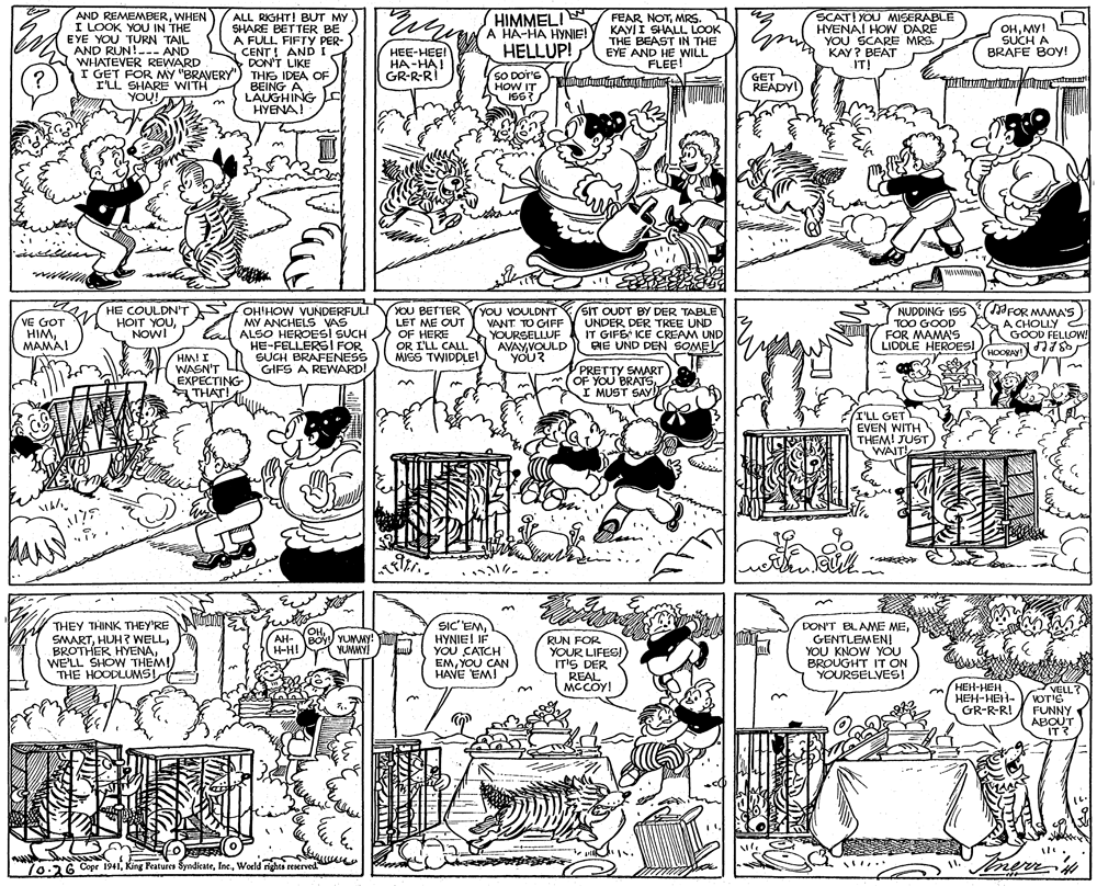 Fiction OCR: HIMMELI A HA-HA HYNIE! AND REMEMBERWHEN I LOOK YOU IN THE EYE YOU TURN TAIL AND RUN!--- AND WHATEVER REWARD ALL RIGHT! BUT MY SHARE BETTER BE A FULL FIFTY PER- FEAR NOTMRS. KAYII SHALL LOOK THE BEAST IN THE HELLUP! EYE AND HE WILL FLEE! SCAT! YOU MISERABLE HYENA! HOW DARE YOU SCARE MRS. KAY? BEAT IT! OHMY! SUCH A BRAFE BOY! CENT! ANDI DON'T LIKE I GET FOR MY "BRAVERY") THIS IDEA OF BEING A LAUGHING HYENA! HEE-HEE! HA-HAI GR-R-RI hels ? I'LL SHARE WITH YOU! SO DOT'S HOW IT IS6? GET READYI FOR MAMA'S) HE COULDN'T HOIT YOUNOWI VE GOT HIMMAMAI OHIHOW VUNDERFULI MY ANCHELS VAS ALSO HEROESI SUCH HE-FELLERS! FOR SUCH BRAFENESS GIFS A REWARD! YOU BETTER LET ME OUT OF HERE OR I'LL CALL MISS TWIDPLE! YOU VOULDNT SIT OUDT BY DER TABLE VANT TO GIFF YOURSELLUF AVAYVOULD YOU? NUDDING ISS TOO GOOD FOR MAMA'S LIDDLE HEROESIoce 78 a UNDER DER TREE UND IT GIFE ICE CREAM UND RIE UND DEN SOME A CHOLLY GOOD FELLOW! HOORAY! HM! I WASN'T EXPECTING THAT! PRETTY SMART OF YOU BRATSI MUST SAY (I'LL GET EVEN WITH THEM! JUST WAIT! MANN ??? iany? THEY THINK THEY'RE SMARTWE'LL SHOW THEM! THE HOODLUMS SIC' EMHYNIEI IF YOU CATCH EMYOU CAN HAVE EM! DON'T BLAME MEGENTLEMEN! YOU KNOW YOU BROUGHT IT ON YOURSELVES! OHAH- BOY YUMMY H-H! ! TAT RUN FOR YOUR LIFES! IT'S DER REAL MCCOY! YUMMY! HEH-HEH ???-???- GR-R-R! VELL? on VOTIS FUNNY ABOUT IT? IT ? ww .... 70.26 Cope 1941World rights reerved HIMMELI A HA-HA HYNIE! AND REMEMBERWHEN I LOOK YOU IN THE EYE YOU TURN TAIL AND RUN!--- AND WHATEVER REWARD ALL RIGHT! BUT MY SHARE BETTER BE A FULL FIFTY PER- FEAR NOTMRS. KAYII SHALL LOOK THE BEAST IN THE HELLUP! EYE AND HE WILL FLEE! SCAT! YOU MISERABLE HYENA! HOW DARE YOU SCARE MRS. KAY? BEAT IT! OHMY! SUCH A BRAFE BOY! CENT! ANDI DON'T LIKE I GET FOR MY "BRAVERY") THIS IDEA OF BEING A LAUGHING HYENA! HEE-HEE! HA-HAI GR-R-RI hels ? I'LL SHARE WITH YOU! SO DOT'S HOW IT IS6? GET READYI FOR MAMA'S) HE COULDN'T HOIT YOUNOWI VE GOT HIMMAMAI OHIHOW VUNDERFULI MY ANCHELS VAS ALSO HEROESI SUCH HE-FELLERS! FOR SUCH BRAFENESS GIFS A REWARD! YOU BETTER LET ME OUT OF HERE OR I'LL CALL MISS TWIDPLE! YOU VOULDNT SIT OUDT BY DER TABLE VANT TO GIFF YOURSELLUF AVAYVOULD YOU? NUDDING ISS TOO GOOD FOR MAMA'S LIDDLE HEROESIoce 78 a UNDER DER TREE UND IT GIFE ICE CREAM UND RIE UND DEN SOME A CHOLLY GOOD FELLOW! HOORAY! HM! I WASN'T EXPECTING THAT! PRETTY SMART OF YOU BRATSI MUST SAY (I'LL GET EVEN WITH THEM! JUST WAIT! MANN ? ? ? iany ? THEY THINK THEY'RE SMARTHUH? WELLBROTHER HYENAWE'LL SHOW THEM! THE HOODLUMS SIC' EMHYNIEI IF YOU CATCH EMYOU CAN HAVE EM! DON'T BLAME MEGENTLEMEN! YOU KNOW YOU BROUGHT IT ON YOURSELVES! OHAH- BOY YUMMY H-H! ! TAT RUN FOR YOUR LIFES! IT'S DER REAL MCCOY! YUMMY! HEH-HEH ???-???- GR-R-R! VELL? on VOTIS FUNNY ABOUT IT? IT ? ww .... 70.26 Cope 1941King Peatures SyndicateWorld rights reerved