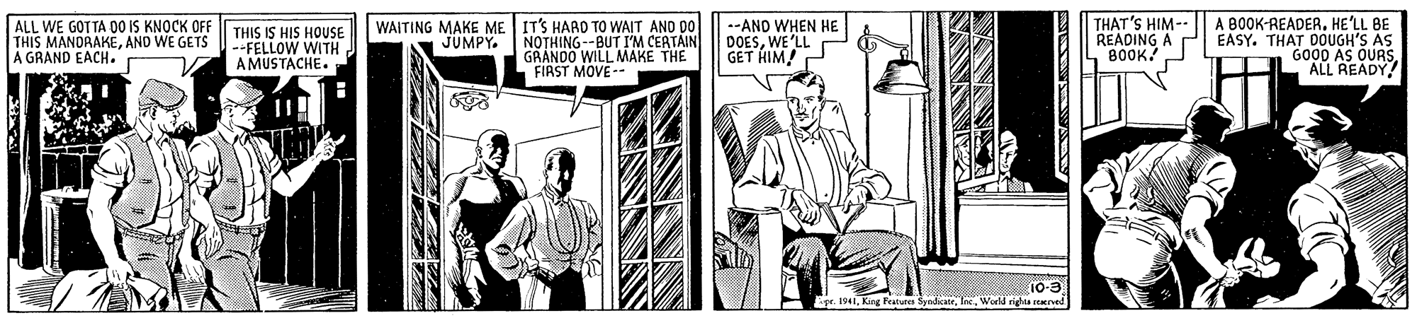 Line art OCR: ALL WE GOTTA O0 IS KNOCK OFF THIS MANDRAKEAND WE GETS A GRAND EACH. THAT'S HIM-- READING 800K! A BOOK-READER. HE'LL BE EASY. THAT DOUGH'S AS GO00 AS OURSALL READY! WAITING MAKE ME IT'S HARD TO WAIT AND Do THIS IS HIS HOUSE --FELLOW WITH A MUSTACHE. --AND WHEN HE DOESWE'LL GET HIM! JUMPY. NOTHING--BUT I'M CERTAIN GRANDO WILL MAKE THE FIRST MOVE-- 10-3 1941Worlä righta reved ALL WE GOTTA O0 IS KNOCK OFF THIS MANDRAKEAND WE GETS A GRAND EACH. THAT'S HIM-- READING 800K! A BOOK-READER. HE'LL BE EASY. THAT DOUGH'S AS GO00 AS OURSALL READY! WAITING MAKE ME IT'S HARD TO WAIT AND Do THIS IS HIS HOUSE --FELLOW WITH A MUSTACHE. --AND WHEN HE DOESWE'LL GET HIM! JUMPY. NOTHING--BUT I'M CERTAIN GRANDO WILL MAKE THE FIRST MOVE-- 10-3 1941King Featura SyndkateWorlä righta reved