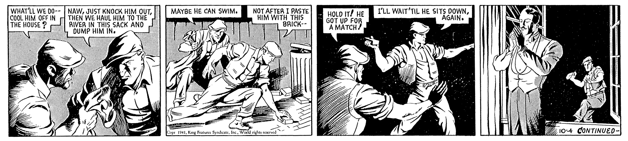 Comic book OCR: WHAT'LL WE DO--NAWNOT AFTER I PASTE HIM WITH THIS BRICK-- HOLO IT! HE P'LL WAIT'TIL HE SITS DOWNGOT UP FOR A MATCH MAYBE HE CAN SWIM. AGAIN. COOL HIM OFF IN THE HOUSE ? THEN WE HAUL HIM TO THE RIVER IN THIS SACK AND DUMP HIM IN. Copr 1941World riga reerved 104 CONTINUED- WHAT'LL WE DO--NAWJUST KNOCK HIM OUTNOT AFTER I PASTE HIM WITH THIS BRICK-- HOLO IT! HE P'LL WAIT'TIL HE SITS DOWNGOT UP FOR A MATCH MAYBE HE CAN SWIM. AGAIN. COOL HIM OFF IN THE HOUSE ? THEN WE HAUL HIM TO THE RIVER IN THIS SACK AND DUMP HIM IN. Copr 1941King Features SyndcateWorld riga reerved 104 CONTINUED-