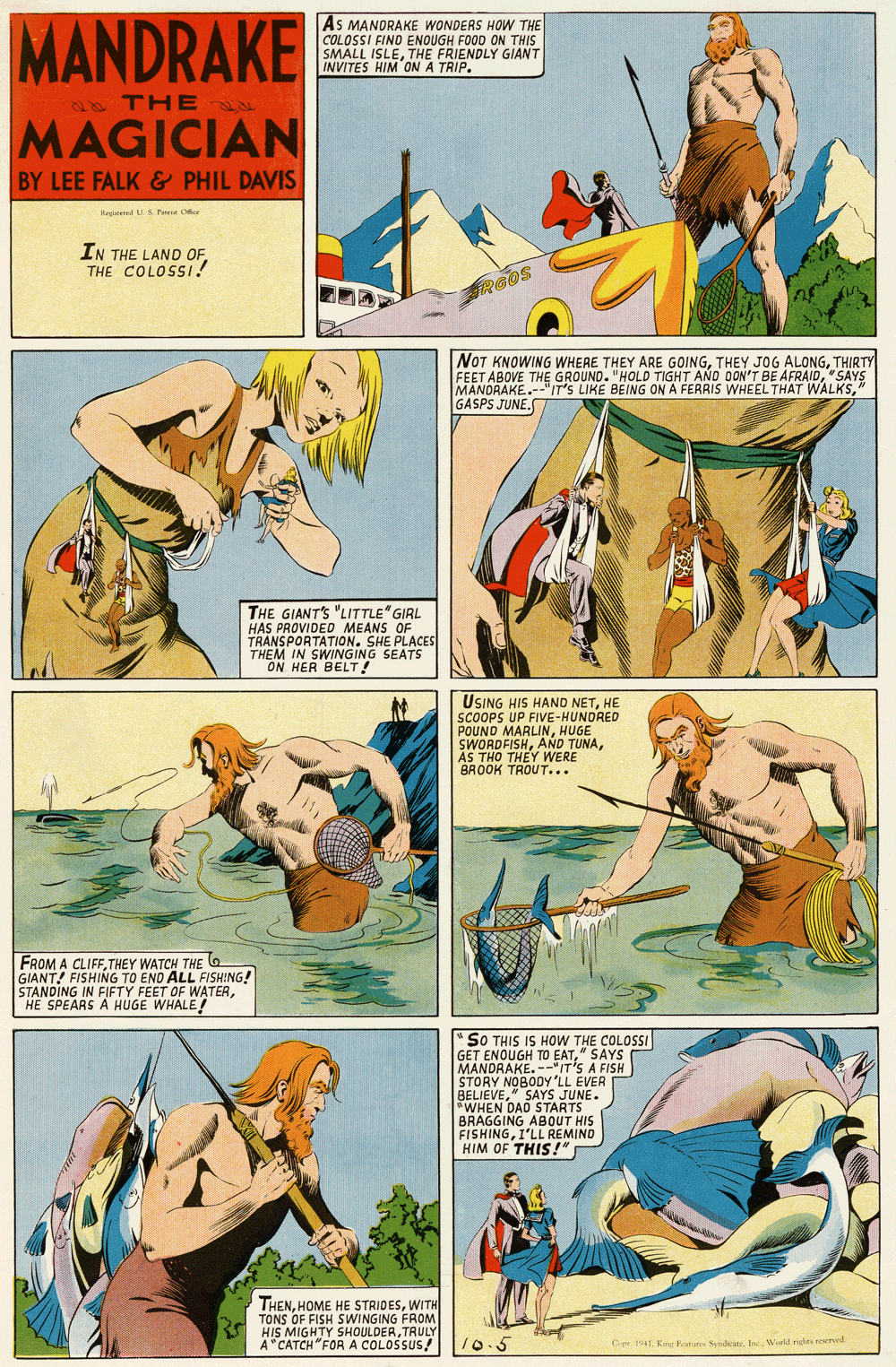 Comic book OCR: MANDRAKE As MANORAKE WONDERS HOW THE COLOSSI FINO ENOUGH FOOD ON THIS SMALL ISLETHE FRIENDLY GIANT INVITES HIM ON A TRIP. 2 THE MAGICIAN BY LEE FALK & PHIL DAVIS Kepaled S ere Oe IN THE LAND OFTHE COLOSS! RGOS NOT KNOWING WHERE THEY ARE GOINGTHIRTY FEET ABOVE THE GROUND. "HOLD TIGHT AND OON'T BE AFRAID"SAYS MANORAKE.-"IT'S LIKE BEING ON A FERRIS WHEEL THAT WALKS" GASPS JUNE. THE GIANT'S "LITTLE" GIRL HAS PROVIDED MEANS OF TRANSPORTATION. SHE PLACES THEM IN SWINGING SEATS ON HER BELT! USING HIS HANO NETHE SCOOPS UP FIVE-HUNDRED POUND MARLINHUGE SWORDFISHAS THO THEY WERE BROOK TROUT... FROM A CLIFFTHEY WATCH THE G GIANT! FISHING TO END ALL FISHING! STANDING IN FIFTY FEET OF WATERHE SPEARS A HUGE WHALE! " SO THIS IS HOW THE COLOSSI GET ENOUGH TO EAT" SAYS MANDRAKE.--IT'S A FISH STORY NOBODY 'LL EVER BELIEVESTARTE. *WHEN DAD S BRAGGING ABOUT HIS FISHINGI'LL REMIND HIM OF THIS!" THENWITH TONS OF FISH SWINGING FROM HIS MIGHTY SHOULDERTRULY A"CATCH "FOR A COLOSSUS! 10.5 Ce. 1T K Feturs SedicateInc. Wiek rid reered MANDRAKE As MANORAKE WONDERS HOW THE COLOSSI FINO ENOUGH FOOD ON THIS SMALL ISLETHE FRIENDLY GIANT INVITES HIM ON A TRIP. 2 THE MAGICIAN BY LEE FALK & PHIL DAVIS Kepaled S ere Oe IN THE LAND OFTHE COLOSS! RGOS NOT KNOWING WHERE THEY ARE GOINGTHEY JOG ALONGTHIRTY FEET ABOVE THE GROUND. "HOLD TIGHT AND OON'T BE AFRAID"SAYS MANORAKE.-"IT'S LIKE BEING ON A FERRIS WHEEL THAT WALKS" GASPS JUNE. THE GIANT'S "LITTLE" GIRL HAS PROVIDED MEANS OF TRANSPORTATION. SHE PLACES THEM IN SWINGING SEATS ON HER BELT! USING HIS HANO NETHE SCOOPS UP FIVE-HUNDRED POUND MARLINHUGE SWORDFISHAND TUNAAS THO THEY WERE BROOK TROUT... FROM A CLIFFTHEY WATCH THE G GIANT! FISHING TO END ALL FISHING! STANDING IN FIFTY FEET OF WATERHE SPEARS A HUGE WHALE! " SO THIS IS HOW THE COLOSSI GET ENOUGH TO EAT" SAYS MANDRAKE.--IT'S A FISH STORY NOBODY 'LL EVER BELIEVESTARTE. *WHEN DAD S BRAGGING ABOUT HIS FISHINGI'LL REMIND HIM OF THIS!" THENHOME HE STRIDESWITH TONS OF FISH SWINGING FROM HIS MIGHTY SHOULDERTRULY A"CATCH "FOR A COLOSSUS! 10.5 Ce. 1T K Feturs SedicateInc. Wiek rid reered