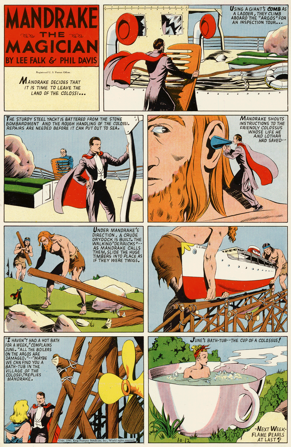 Comics OCR: MANDRAKE USING A GIANT's COMB AS A LADDERTHEY CLIMB ABOARD THE "ARGOS" FOR AN INSPECTION TOUR... THE MAGICIAN BY LEE FALK & PHIL DAVIS Regieed U. S. Pte O MANORAKE DECIDES THAT IT IS TIME TO LEAVE THE LAND OF THE COLOSSI... THE STURDY STEEL YACHT IS BATTERED FROM THE STONE BOMBARDMENT AND THE AOUGH HANDLING OF THE COLOSSI. REPAIRS ARE NEEDED BEFORE IT CAN PUT OUT TO SEA. MANDRAKE SHOUTS INSTRUCTIONS TO THE FRIENDLY COLOSSUS WHOSE LIFE HE AND LOTHAR HAD SAVED-- UNDER MANDRAKE'S DIRECTIONA CRUDE ORYDOCK IS BUILT. THE WALKING"DERRICKS-- AS MANDRAKE CALLS THEMSLIDE THE HUGE TIMBÉRS INTO PLACE AS IF THEY WERE TWIGS. SEAN "I HAVEN'T HADA HOT BATH COMPLAINS JUNE'S BATH-TUB--THE CUP OF A COLOSSUS! FOR A WEEKJUNE. "ALL THE BOILERS ON THE ARGOS ARE -"MAYBE DAMASCIND YOU A BATH-TUB IN THE VILLAGE OF THE COLOSSI "REPLIES MANDRAKE. -NEXT WEEK- FLAME PEARLS AT LAST? 1o 12 MANDRAKE USING A GIANT's COMB AS A LADDERTHEY CLIMB ABOARD THE "ARGOS" FOR AN INSPECTION TOUR... THE MAGICIAN BY LEE FALK & PHIL DAVIS Regieed U. S. Pte O MANORAKE DECIDES THAT IT IS TIME TO LEAVE THE LAND OF THE COLOSSI... THE STURDY STEEL YACHT IS BATTERED FROM THE STONE BOMBARDMENT AND THE AOUGH HANDLING OF THE COLOSSI. REPAIRS ARE NEEDED BEFORE IT CAN PUT OUT TO SEA. MANDRAKE SHOUTS INSTRUCTIONS TO THE FRIENDLY COLOSSUS WHOSE LIFE HE AND LOTHAR HAD SAVED-- UNDER MANDRAKE'S DIRECTIONA CRUDE ORYDOCK IS BUILT. THE WALKING"DERRICKS-- AS MANDRAKE CALLS THEMSLIDE THE HUGE TIMBÉRS INTO PLACE AS IF THEY WERE TWIGS. SEAN "I HAVEN'T HADA HOT BATH COMPLAINS JUNE'S BATH-TUB--THE CUP OF A COLOSSUS! FOR A WEEKJUNE. "ALL THE BOILERS ON THE ARGOS ARE -"MAYBE DAMASCIND YOU A BATH-TUB IN THE VILLAGE OF THE COLOSSI "REPLIES MANDRAKE. -NEXT WEEK- FLAME PEARLS AT LAST? 1o 12