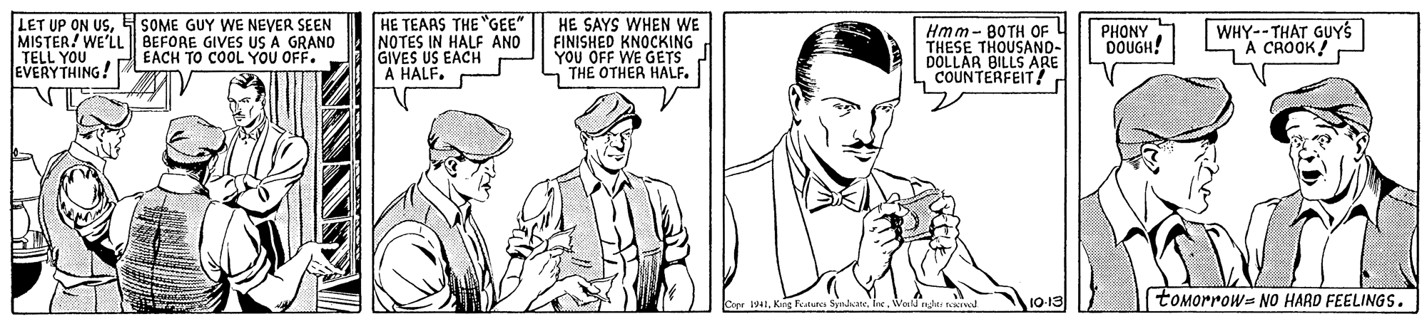 Font OCR: LET UP ON USMISTER! WE'LL BEFORE GIVES US A GRAND TELL YOU EVERYTHING! HE TEAAS THE "GEE" NOTES IN HALF AND GIVES US EACH A HALF. HE SAYS WHEN WE FINISHED KNOCKING YOU OFF WE GETS THE OTHER HALF. WHY--THAT GUYS A CROOK! SOME GUY WE NEYER SEEN Hmm- BOTH OF THESE THOUSAND- DOLLAR BILLS ARE COUNTERFEIT! PHONY DOUGH! EACH TO COOL YOU OFF. toMorrows NO HARD FEELINGS. LET UP ON USMISTER! WE'LL BEFORE GIVES US A GRAND TELL YOU EVERYTHING! HE TEAAS THE "GEE" NOTES IN HALF AND GIVES US EACH A HALF. HE SAYS WHEN WE FINISHED KNOCKING YOU OFF WE GETS THE OTHER HALF. WHY--THAT GUYS A CROOK! SOME GUY WE NEYER SEEN Hmm- BOTH OF THESE THOUSAND- DOLLAR BILLS ARE COUNTERFEIT! PHONY DOUGH! EACH TO COOL YOU OFF. toMorrows NO HARD FEELINGS.