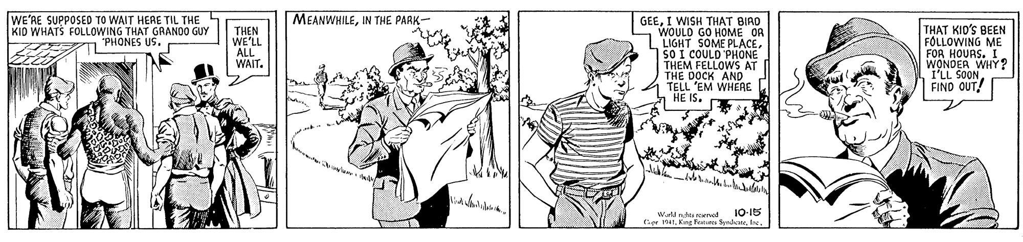People OCR: MEANWHILEIN THE PARK- WE'RE SUPPOSED TO WAIT HERE TIL THE 5 KID WHATS FOLLOWING THAT GRANDO GUY 1 PHONES US. GEEI WISH THAT BIAD WOULO GO HOME OR LIGHT SOME PLACESO I COULD PHONE THEM FELLOWS AT THE DOCK AND TELL 'EM WHEAE n HE IS. THAT KIO'S BEN FÓLLOWING ME FOR HOURS. I WONDER WHY? I'LL SOON FIND OUT! THEN WE'LL ALL WAIT. 1-15 Wll nhes reerved (pr 1041fng MEANWHILEIN THE PARK- WE'RE SUPPOSED TO WAIT HERE TIL THE 5 KID WHATS FOLLOWING THAT GRANDO GUY 1 PHONES US. GEEI WISH THAT BIAD WOULO GO HOME OR LIGHT SOME PLACESO I COULD PHONE THEM FELLOWS AT THE DOCK AND TELL 'EM WHEAE n HE IS. THAT KIO'S BEN FÓLLOWING ME FOR HOURS. I WONDER WHY? I'LL SOON FIND OUT! THEN WE'LL ALL WAIT. 1-15 Wll nhes reerved (pr 1041King Features Syndete