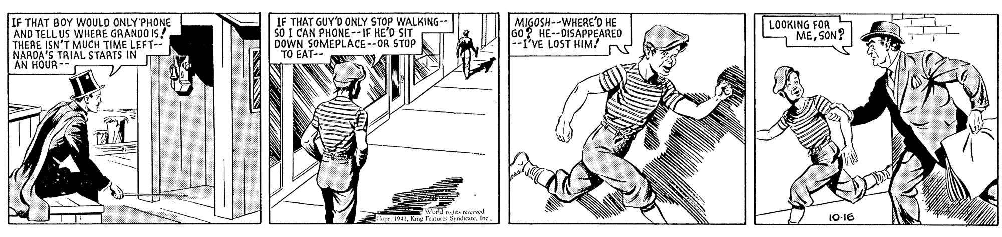 Line art OCR: IF THAT BOY WOULD ONLY'PHONE AND TELL US WHERE GRANDO IS! THERE ISN'T MUCH TIME LEFT-- NARDA'S TAIAL STARTS IN AN HOUR-- IF THAT GUY'D ONLY STOP WALKING-- S? I CAN PHONE--IF HE'D SIT DOWN SOMEPLACE--OR STOP TO EAT-- MIGOSH--WHERE'O HE G0 HE--DISAPPEARED LOOKING FOR MESON? II I'VE LOST HIM? pr. 191Inc 10-16 IF THAT BOY WOULD ONLY'PHONE AND TELL US WHERE GRANDO IS! THERE ISN'T MUCH TIME LEFT-- NARDA'S TAIAL STARTS IN AN HOUR-- IF THAT GUY'D ONLY STOP WALKING-- S? I CAN PHONE--IF HE'D SIT DOWN SOMEPLACE--OR STOP TO EAT-- MIGOSH--WHERE'O HE G0 HE--DISAPPEARED LOOKING FOR MESON? II I'VE LOST HIM? pr. 191Kg Futins SemdeateInc 10-16
