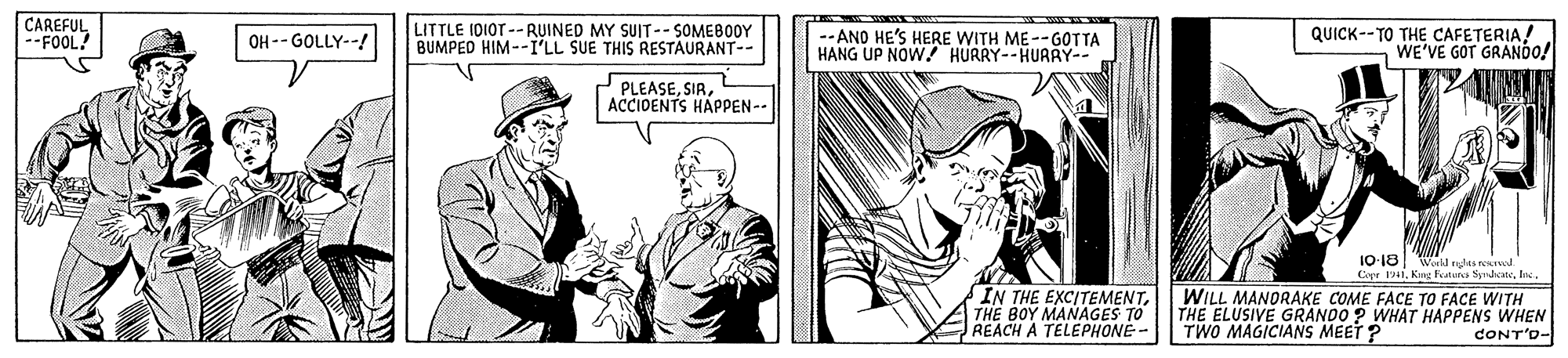 Newspaper OCR: CAREFUL --FOOL! OH -- GOLLY--! LITTLE IDIOT --RUINED MY SUIT-- SOMEBOOY BUMPED HIM--I'LL SUE THIS RESTAURANT-- -- ANO HE'S HERE WITH ME--GOTTA HANG UP NOW! HURRY--HURRY-- QUICK--TO THE CAFETERIAWE'VE GOT GRANDO! PLEASEACCIDENTS HAPPEN-- 10-18 Copr 1941Inc. Werkl mdas rerel IN THE EXCITEMENTTHE BOY MANAGES TO REACH A TELEPHONE- WILL MANORAKE COME FACE TO FACE WITH THE ELUSIVE GRANDO ? WHAT HAPPENS WHEN TWO MAGICIANS MEET ? CONT'D- CAREFUL --FOOL! OH -- GOLLY--! LITTLE IDIOT --RUINED MY SUIT-- SOMEBOOY BUMPED HIM--I'LL SUE THIS RESTAURANT-- -- ANO HE'S HERE WITH ME--GOTTA HANG UP NOW! HURRY--HURRY-- QUICK--TO THE CAFETERIAWE'VE GOT GRANDO! PLEASEACCIDENTS HAPPEN-- 10-18 Copr 1941Kng Faters SyrdicInc. Werkl mdas rerel IN THE EXCITEMENTTHE BOY MANAGES TO REACH A TELEPHONE- WILL MANORAKE COME FACE TO FACE WITH THE ELUSIVE GRANDO ? WHAT HAPPENS WHEN TWO MAGICIANS MEET ? CONT'D-