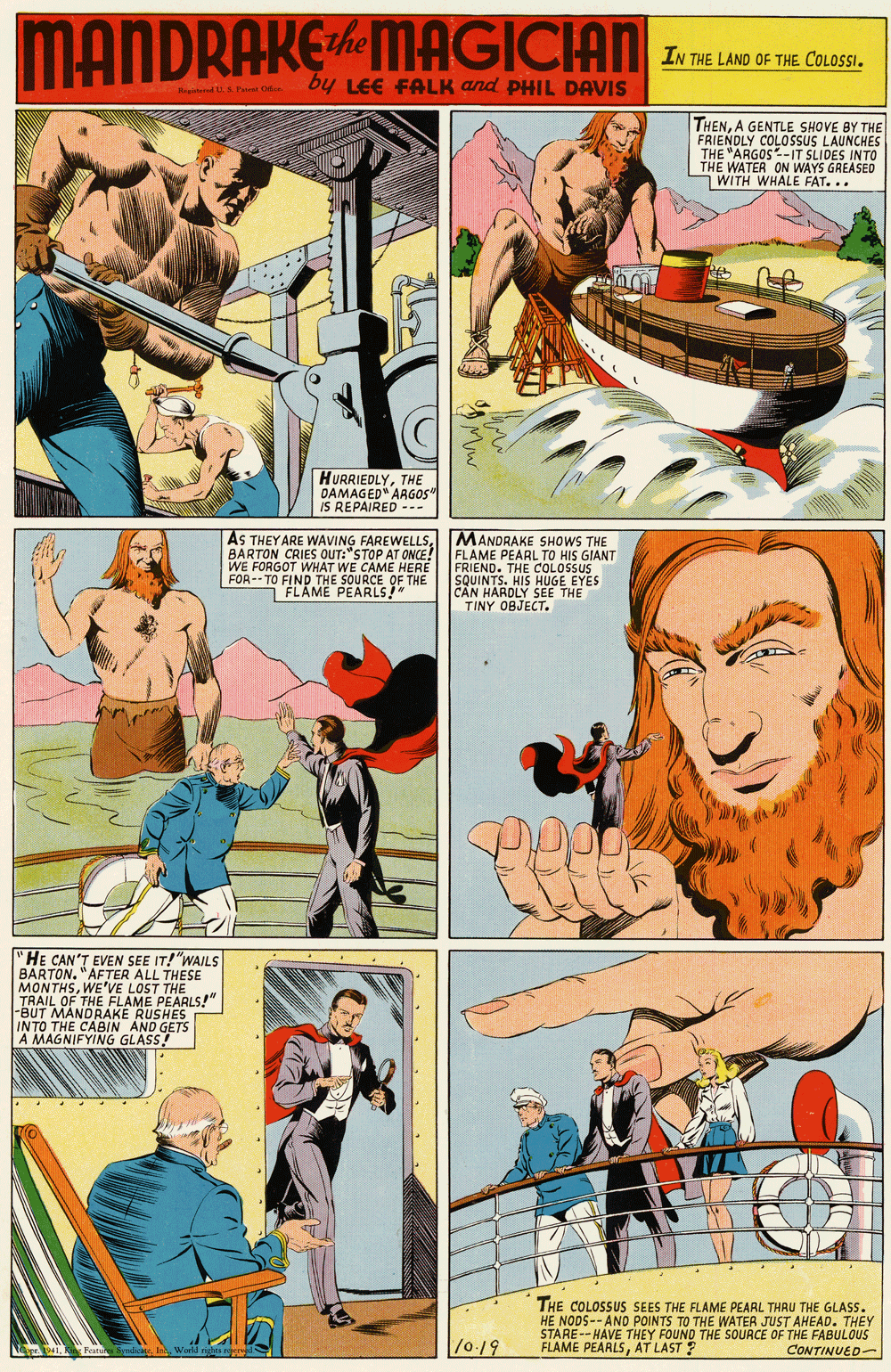 Publication OCR: MANDRAKEMAGICIAN IN THE LAND OF THE COLOSSby LEE FALK and PHIL DAVIS THENA GENTLE SHOVE BY THE FRIENDLY COLOSSUS LAUNCHES THE "ARGOS-IT SLIDES INTO THE WATER ON WAYS GREASED I WITH WHALE FAT... HURRIEDLYTHE OAMAGED" ARGOS" IS REPAIRED --- AS THEY ARE WAVING FAREWELLSBARTON CRIES OUT:"STOP AT ONCE! FLAME PEARL TO HIS GIANT WE FORGOT WHAT WE CAME HERE FOR- TO FIND THE SOURCE OF THE MANDRAKE SHOWS THE FRIEND. THE COLOSSUS SQUIN TS. HIS HUGE EYES C?N HARDLY SEE THE TINY OBJECT. FLAME PEARLS!" "HE CAN'T EVEN SEE IT! "WAILS BARTON. "AFTER ALL THESE MONTHSWE'VE LOST THE TRAIL OF THE FLAME PEAALS!" BUT MANDRAKE RUSHES INTO THE CABIN AND GETS A MAGNIFYING GLASS! ... ... THE COLOSSUS SEES THE FLAME PEARL THRU THE GLASS. HE NODS-- ANO POINTS TO THE WATER JUST AHEAD. THEY STARE--HAVE THEY FOUND THE SOURCE OF THE FABULOUS FLAME PEARLSAT LAST ? /019 CONTINUED- MANDRAKEMAGICIAN IN THE LAND OF THE COLOSSby LEE FALK and PHIL DAVIS THENA GENTLE SHOVE BY THE FRIENDLY COLOSSUS LAUNCHES THE "ARGOS-IT SLIDES INTO THE WATER ON WAYS GREASED I WITH WHALE FAT... HURRIEDLYTHE OAMAGED" ARGOS" IS REPAIRED --- AS THEY ARE WAVING FAREWELLSBARTON CRIES OUT:"STOP AT ONCE! FLAME PEARL TO HIS GIANT WE FORGOT WHAT WE CAME HERE FOR- TO FIND THE SOURCE OF THE MANDRAKE SHOWS THE FRIEND. THE COLOSSUS SQUIN TS. HIS HUGE EYES C?N HARDLY SEE THE TINY OBJECT. FLAME PEARLS!" "HE CAN'T EVEN SEE IT! "WAILS BARTON. "AFTER ALL THESE MONTHSWE'VE LOST THE TRAIL OF THE FLAME PEAALS!" BUT MANDRAKE RUSHES INTO THE CABIN AND GETS A MAGNIFYING GLASS! ... ... THE COLOSSUS SEES THE FLAME PEARL THRU THE GLASS. HE NODS-- ANO POINTS TO THE WATER JUST AHEAD. THEY STARE--HAVE THEY FOUND THE SOURCE OF THE FABULOUS FLAME PEARLSAT LAST ? /019 CONTINUED-