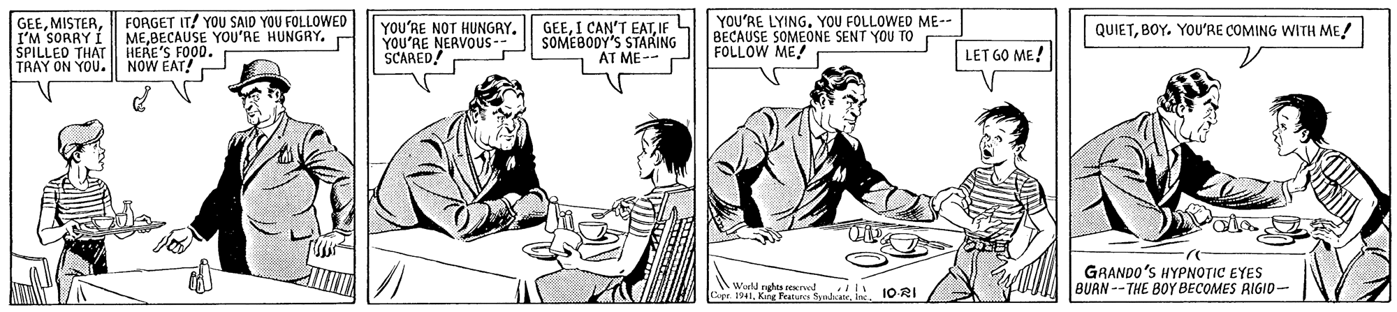 Sleeve OCR: GEEI'M SORRY I SPILLED THAT TRAY ON YOU. FORGET IT! YOU SAID YOU FOLLOWED MEBECAUSE YOOU'RE HUNGRY. r HERE'S FOOD. NOW EAT! YOU'RE NOT HUNGAY. YOU'RE NERVOUS -- SCARED! GEESOMEBODY'S STARING AT ME-- P YOU'RE LYING. YOU FOLLOWED ME-- BECAUSE SOMEONE SENT YOU TO FOLLOW ME! QUIETBOY. YOU'RE COMING WITH ME! LET GO ME! Wald ngha soned 1ORI Cer 1941King Features GRANDO'S HYPNOTIC EYES BUAN -- THE BOY BECOMES RIGID- GEEI'M SORRY I SPILLED THAT TRAY ON YOU. FORGET IT! YOU SAID YOU FOLLOWED MEBECAUSE YOOU'RE HUNGRY. r HERE'S FOOD. NOW EAT! YOU'RE NOT HUNGAY. YOU'RE NERVOUS -- SCARED! GEEI CAN'T EATSOMEBODY'S STARING AT ME-- P YOU'RE LYING. YOU FOLLOWED ME-- BECAUSE SOMEONE SENT YOU TO FOLLOW ME! QUIETBOY. YOU'RE COMING WITH ME! LET GO ME! Wald ngha soned 1ORI Cer 1941King Features GRANDO'S HYPNOTIC EYES BUAN -- THE BOY BECOMES RIGID-