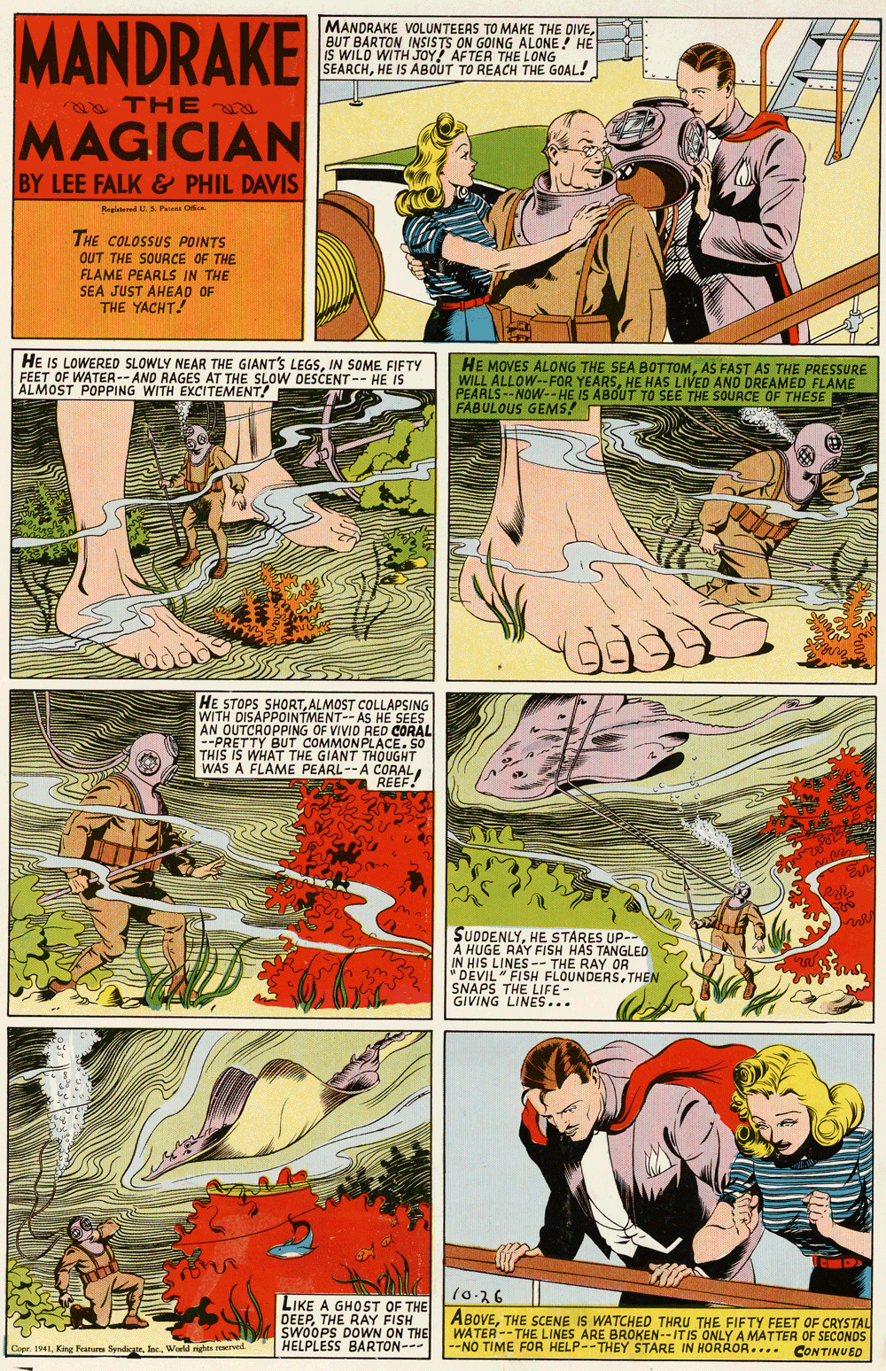 Sharing OCR: MANDRAKE MANDRAKE VOLUNTEERS TO MAKE THE DIVEBUT BARTON INSISSON GOING ALONE ! HE IS WILD WITH JOY SEARCHHE IS ABOUT TO REACH THE GOAL! THE LONG a TH E MAGICIAN BY LEE FALK & PHIL DAVIS Hagid U. Piem Oe THE COLOSSUS POINTS OUT THE SOURCE OF THE FLAME PEARLS IN THE SEA JUST AHEAD OF THE YACHT! HE IS LOWERED SLOWLY NEAR THE GIANT'S LEGSIN SOME FIFTY FEET OF WATER-- AND RAGES AT THE SLOW DESCENT -- HE IS ALMOST POPPING WITH EXCITEMENT! HE MOVES ALONG THE SEA BOT TOMAS FAST AS THE PRESSURE WILL ALLOW--FOR YEARSHE HAS LIVED AND DREAMED FLAME PEARLS--NOW--HE IS ABOUT TO SEE THE SOURCE OF THESE FABULOUS GEMS! HE STOPS SHORTALMOST COLLAPSING WITH DISAPPOINTMENT-- AS HE SEES AN OUTCROPPING OF VIVID RED CORAL --PRETTY BUT COMMONPLACE. SO THIS IS WHAT THE GIANT THOUGHT WAS A FLAME PEARL--A CORALA REEF! SUDDENLYHE STARES UP- A HUGE RAY FISH HAS TANGLED IN HIS LINES -- THE RAY OR "DEVIL " FISH FLOUNDERSTHEN SNAPS THE LIFE- GIVING LINES... (0-36 LIKE A GHOST OF THE DEEPTHE RAY FISH SWOOPS DOWN ON THE Copr. 1941Wold nghts rerved HELPLESS BARTON-- ABOVETHE SCENE IS WATCHED THRU THE FIFTY FEET OF CRYSTAL WATER--THE LINES ARE BROKEN--ITIS ONLY A MATTER OF SECONDS -NO TIME FOR HELP--THEY STARE IN HORROA.... CONTINUED MANDRAKE MANDRAKE VOLUNTEERS TO MAKE THE DIVEBUT BARTON INSISSON GOING ALONE ! HE IS WILD WITH JOY SEARCHHE IS ABOUT TO REACH THE GOAL! THE LONG a TH E MAGICIAN BY LEE FALK & PHIL DAVIS Hagid U. Piem Oe THE COLOSSUS POINTS OUT THE SOURCE OF THE FLAME PEARLS IN THE SEA JUST AHEAD OF THE YACHT! HE IS LOWERED SLOWLY NEAR THE GIANT'S LEGSIN SOME FIFTY FEET OF WATER-- AND RAGES AT THE SLOW DESCENT -- HE IS ALMOST POPPING WITH EXCITEMENT! HE MOVES ALONG THE SEA BOT TOMAS FAST AS THE PRESSURE WILL ALLOW--FOR YEARSHE HAS LIVED AND DREAMED FLAME PEARLS--NOW--HE IS ABOUT TO SEE THE SOURCE OF THESE FABULOUS GEMS! HE STOPS SHORTALMOST COLLAPSING WITH DISAPPOINTMENT-- AS HE SEES AN OUTCROPPING OF VIVID RED CORAL --PRETTY BUT COMMONPLACE. SO THIS IS WHAT THE GIANT THOUGHT WAS A FLAME PEARL--A CORALA REEF! SUDDENLYHE STARES UP- A HUGE RAY FISH HAS TANGLED IN HIS LINES -- THE RAY OR "DEVIL " FISH FLOUNDERSTHEN SNAPS THE LIFE- GIVING LINES... (0-36 LIKE A GHOST OF THE DEEPTHE RAY FISH SWOOPS DOWN ON THE Copr. 1941King Pat Synde. IncWold nghts rerved HELPLESS BARTON-- ABOVETHE SCENE IS WATCHED THRU THE FIFTY FEET OF CRYSTAL WATER--THE LINES ARE BROKEN--ITIS ONLY A MATTER OF SECONDS -NO TIME FOR HELP--THEY STARE IN HORROA.... CONTINUED
