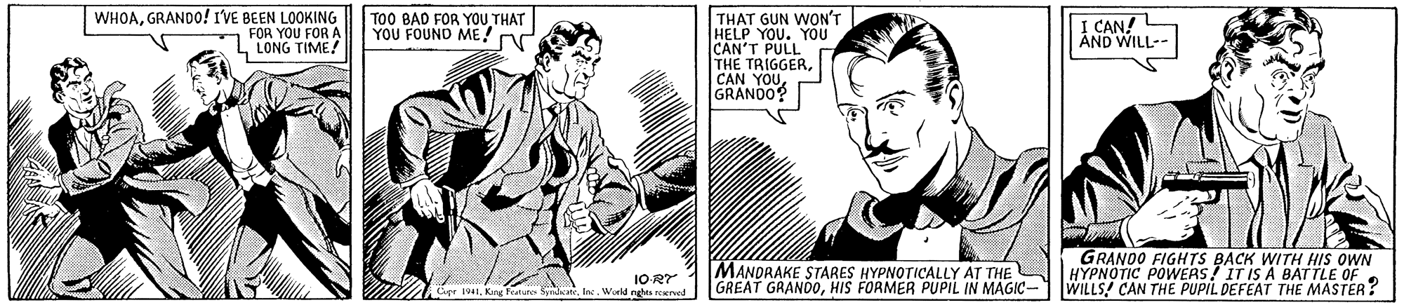 Organism OCR: WHOAGRANDO! I'VE BEEN LOOKING FOR YOU FOR A L LONG TIME! TOO BAD FOR YOU THAT YOU FOUND ME! nd THAT GUN WON'T HELP YOU. YOU CAN'T PULL THE TRIGGERGRANDO? I CAN! ÂND WILL-- MANDRAKE STARES HYPNOTICALLY AT THE GREAT GRANDOHIS FORMER PUPIL IN MAGIC- GRANDO FIGHTS BACK WITH HIS OWN HYPNOTIC POWERS! IT IS A BATTLE OF. WILLS! CAN THE PUPIL DEFEAT THE MASTER? 1O-R? Epr 1941Inc. World nges reved WHOAGRANDO! I'VE BEEN LOOKING FOR YOU FOR A L LONG TIME! TOO BAD FOR YOU THAT YOU FOUND ME! nd THAT GUN WON'T HELP YOU. YOU CAN'T PULL THE TRIGGERCAN YOUGRANDO? I CAN! ÂND WILL-- MANDRAKE STARES HYPNOTICALLY AT THE GREAT GRANDOHIS FORMER PUPIL IN MAGIC- GRANDO FIGHTS BACK WITH HIS OWN HYPNOTIC POWERS! IT IS A BATTLE OF. WILLS! CAN THE PUPIL DEFEAT THE MASTER? 1O-R? Epr 1941Kng Petunes SyndcateInc. World nges reved