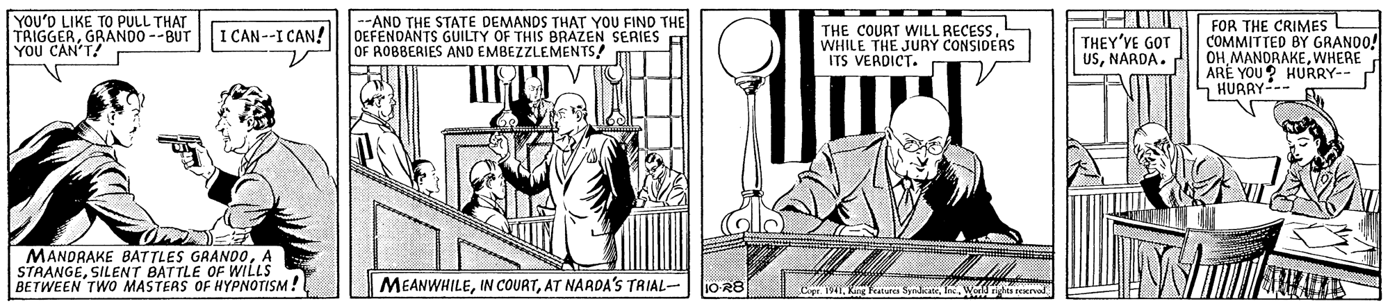 Drawing OCR: YOU'D LIKE TO PULL THAT TRIGGERGRANDO --BUT YOU CAN'T! --AND THE STATE DEMANDS THAT YOU FIND THE OEFENDANTS GUILTY OF THIS BRAZEN SERIES OF ROBBERIES AND EMBEZZLEMENTS! FOR THE CRIMES COMMITTED BY GRANDO! OHWHERE ARÉ YOU? HURRY-- S HURRY-. I CAN--I CAN! THE COURT WILL RECESSWHILE THE JURY CONSIDERS ITS VERDICT. THEY'VE GOT USNARDA. MANDRAKE BATTLES GRAND0A STAANGESILENT BATTLE OF WILLS BETWEEN TWO MASTERS OF HYPNOTISM! MEANWHILEAT NARDA'S TRIAL- 1O-R8 Cer 191Ine. World hts reervod YOU'D LIKE TO PULL THAT TRIGGERGRANDO --BUT YOU CAN'T! --AND THE STATE DEMANDS THAT YOU FIND THE OEFENDANTS GUILTY OF THIS BRAZEN SERIES OF ROBBERIES AND EMBEZZLEMENTS! FOR THE CRIMES COMMITTED BY GRANDO! OHWHERE ARÉ YOU? HURRY-- S HURRY-. I CAN--I CAN! THE COURT WILL RECESSWHILE THE JURY CONSIDERS ITS VERDICT. THEY'VE GOT USNARDA. MANDRAKE BATTLES GRAND0A STAANGESILENT BATTLE OF WILLS BETWEEN TWO MASTERS OF HYPNOTISM! MEANWHILEIN COURTAT NARDA'S TRIAL- 1O-R8 Cer 191King fenrs SyndcateIne. World hts reervod
