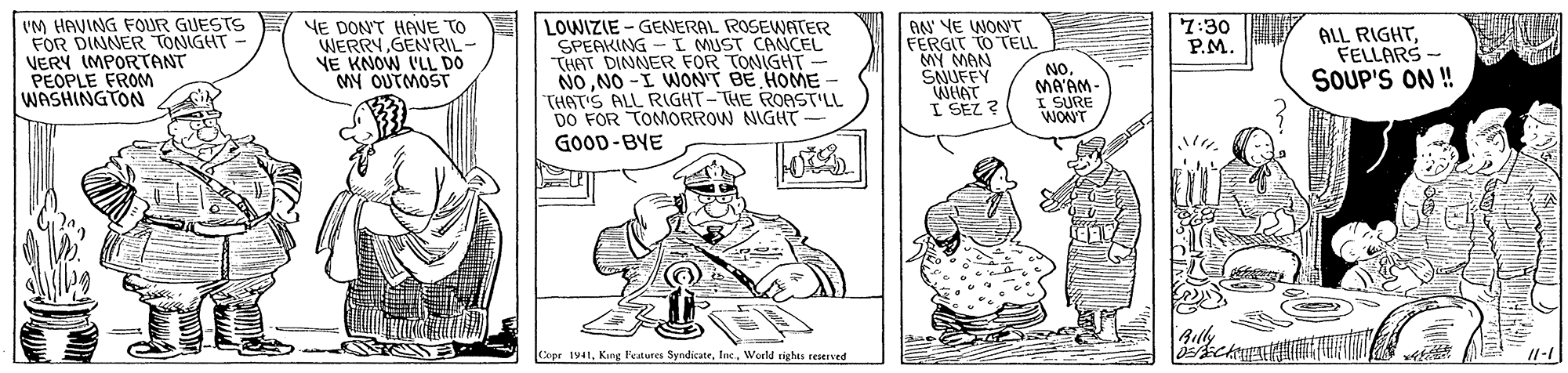 Parallel OCR: VM HAVING FOUR GUESTS FOR DINNER TONIGHT - VERY IMPORTANT PEOPLE FROM WASHINGTON NE DON'T HAVE TO WERRYGEN'RIL- NE KNOW I'LL DO My OUTMOST LOWIZIE - GENERAL ROSEWATER SPEAKING I MUST CANCEL THAT DINNER FOR TONIGHT NONO -I WONT BE HOME - THAT'S ALL RIGHT-THE ROAST'LL DO FOR TOMORROW NIGHT GOOD-BYE AN NE WONT FERGIT TO TELL MY MAN SNUFFY WHAT I SEZ ? 7:30 P.M. ALL RIGHTFELLARS- SOUP'S ON ! NOMA'AM- I SURE WONT Aily Copr 1941Inc. World rights reaerved VM HAVING FOUR GUESTS FOR DINNER TONIGHT - VERY IMPORTANT PEOPLE FROM WASHINGTON NE DON'T HAVE TO WERRYGEN'RIL- NE KNOW I'LL DO My OUTMOST LOWIZIE - GENERAL ROSEWATER SPEAKING I MUST CANCEL THAT DINNER FOR TONIGHT NONO -I WONT BE HOME - THAT'S ALL RIGHT-THE ROAST'LL DO FOR TOMORROW NIGHT GOOD-BYE AN NE WONT FERGIT TO TELL MY MAN SNUFFY WHAT I SEZ ? 7:30 P.M. ALL RIGHTFELLARS- SOUP'S ON ! NOMA'AM- I SURE WONT Aily Copr 1941Kong Fetures SyndicateInc. World rights reaerved