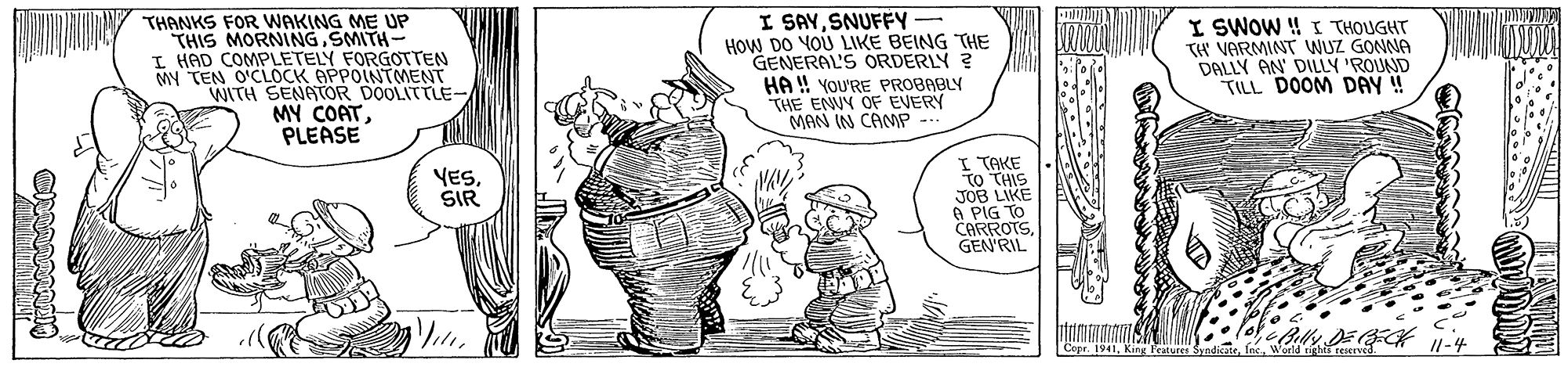 Art OCR: THANKS FOR WAKING ME UP THIS MORNINGSMITH- HAD COMPLETELY FORGOTTEN MY TEN O'CLOCK APPOINTMENT WITH SENATOR DOOLITTLE- MY COATPLEASE I SAYSNUFFY - HOW DO YOU LIKE BEING THE GENERAL'S ORDERLY ? HA !! YOU'RE PROBABLY THE ENUY OF EVERY MAN IN CAMP I SWOW H I THOUGHT TH VARMINT WUZ GONNA DALLY AN' DILLY 'ROUND TILL DOOM DAY ! I TAKE TO THIS JOB LIKE O PIG TO CARROTSGEN'RIL YESSIR eBally DEK 11-4 Features SyndintaTHANKS FOR WAKING ME UP THIS MORNINGSMITH- HAD COMPLETELY FORGOTTEN MY TEN O'CLOCK APPOINTMENT WITH SENATOR DOOLITTLE- MY COATPLEASE I SAYSNUFFY - HOW DO YOU LIKE BEING THE GENERAL'S ORDERLY ? HA !! YOU'RE PROBABLY THE ENUY OF EVERY MAN IN CAMP I SWOW H I THOUGHT TH VARMINT WUZ GONNA DALLY AN' DILLY 'ROUND TILL DOOM DAY ! I TAKE TO THIS JOB LIKE O PIG TO CARROTSGEN'RIL YESSIR eBally DEK 11-4 Features Syndinta