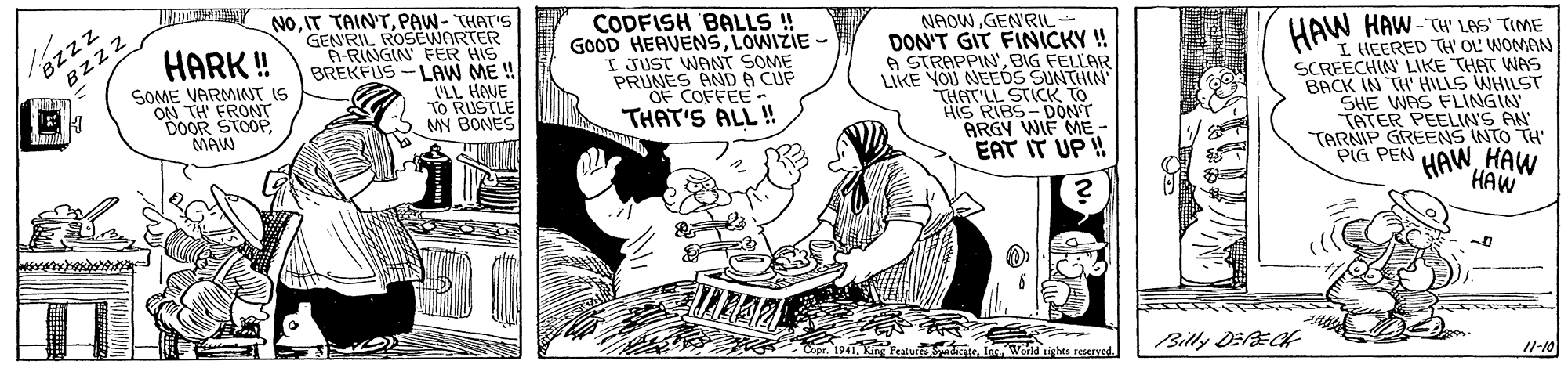Rectangle OCR: TU Y NO.IT TAINT.PAW- THAT'S BZzz Bzzz CODFISH BALLS ! GOOD HEAVENSLOWIZIE - I JUST WANT SOME PRUNES AND A CUF OF COFFEE- THAT'S ALL ! GENRIL ROSEWARTER A-RINGINFER HIS BREKFUS --LAW ME ! NAOWGENRIL DON'T GIT FINICKY ! A STRAPPIN'BIG FELLAR IKE YOU NEEOS SUNTHIN THAT'LL STICK TO HIS RIBS- DONT ARGY WIF ME - EAT IT UP ! HARK ! HAW HAW-TH" LAS' TIME I HEERED TH' OL' WOMAN SCREECHIN LIKE THAT WAS BACK IN TH' HILLS WHILST SHE WAS FLINGIN TATER PEELIN'S AN TARNIP GREENS INTO TH PIG PEN SOME VARMINT IS ON TH' FRONT DOOR STOOP MAW VLL HAVE To RUSTLE MY BONES HAWHAW HAW rights reserved. Billy DEE 11-10 TU Y NO.IT TAINT.PAW- THAT'S BZzz Bzzz CODFISH BALLS ! GOOD HEAVENSLOWIZIE - I JUST WANT SOME PRUNES AND A CUF OF COFFEE- THAT'S ALL ! GENRIL ROSEWARTER A-RINGINFER HIS BREKFUS --LAW ME ! NAOWGENRIL DON'T GIT FINICKY ! A STRAPPIN'BIG FELLAR IKE YOU NEEOS SUNTHIN THAT'LL STICK TO HIS RIBS- DONT ARGY WIF ME - EAT IT UP ! HARK ! HAW HAW-TH" LAS' TIME I HEERED TH' OL' WOMAN SCREECHIN LIKE THAT WAS BACK IN TH' HILLS WHILST SHE WAS FLINGIN TATER PEELIN'S AN TARNIP GREENS INTO TH PIG PEN SOME VARMINT IS ON TH' FRONT DOOR STOOP MAW VLL HAVE To RUSTLE MY BONES HAWHAW HAW rights reserved. Billy DEE 11-10