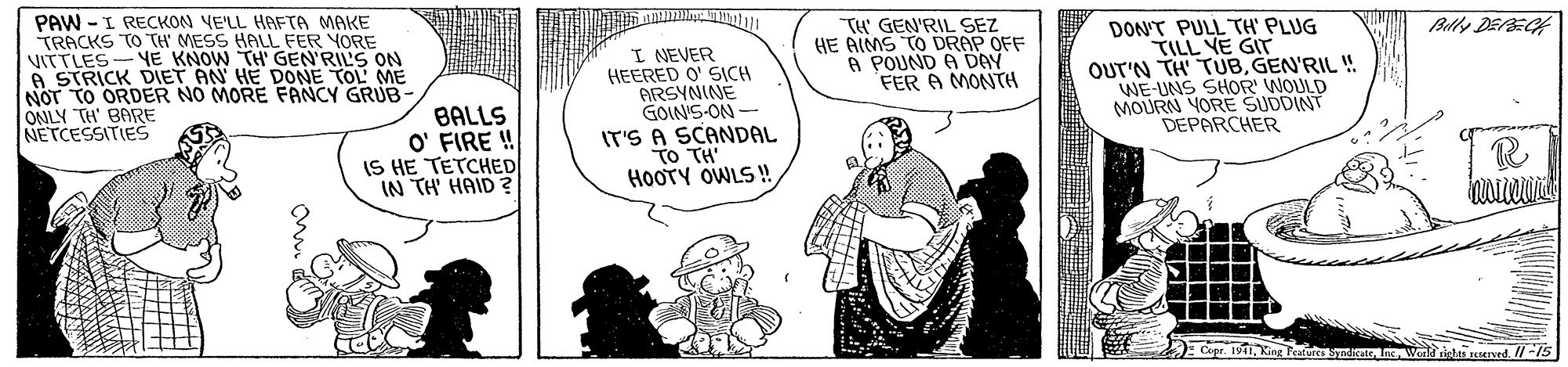 Font OCR: PAW - I RECKON VE'LL HAFTA MAKE TRACKS TO TH' MESS HALL FER YORE VITTLES-YE KNOW TH' GEN'RILS ON A STRICK DIET AN HE DONE TOL ME NOT TO ORDER NO MORE FANCY GRUB- ONLY TH' BARE NETCESSITIES TH' GEN'RIL EZ HE AIMS TO DRAP OFF A POUND A DAY FER A MONTH DON'T PULL TH' PLUG TILL YE GIT OUT'N TH TUBGEN'RIL ! WE-UNS SHOR' WOULD MOURN YORE SUDDINT DEPARCHER Blly DEECH BALLS O' FIRE ! IS HE TETCHED IN TH' HAID ? I NEVER HEERED O' SICH ARSYNINE GOIN'S-ON IT'S A SCANDAL TO TH' HOOTY OWLS ! opr. 19King Featufesma Wenld righs nened. //-15 PAW - I RECKON VE'LL HAFTA MAKE TRACKS TO TH' MESS HALL FER YORE VITTLES-YE KNOW TH' GEN'RILS ON A STRICK DIET AN HE DONE TOL ME NOT TO ORDER NO MORE FANCY GRUB- ONLY TH' BARE NETCESSITIES TH' GEN'RIL EZ HE AIMS TO DRAP OFF A POUND A DAY FER A MONTH DON'T PULL TH' PLUG TILL YE GIT OUT'N TH TUBGEN'RIL ! WE-UNS SHOR' WOULD MOURN YORE SUDDINT DEPARCHER Blly DEECH BALLS O' FIRE ! IS HE TETCHED IN TH' HAID ? I NEVER HEERED O' SICH ARSYNINE GOIN'S-ON IT'S A SCANDAL TO TH' HOOTY OWLS ! opr. 19King Featufesma Wenld righs nened. //-15