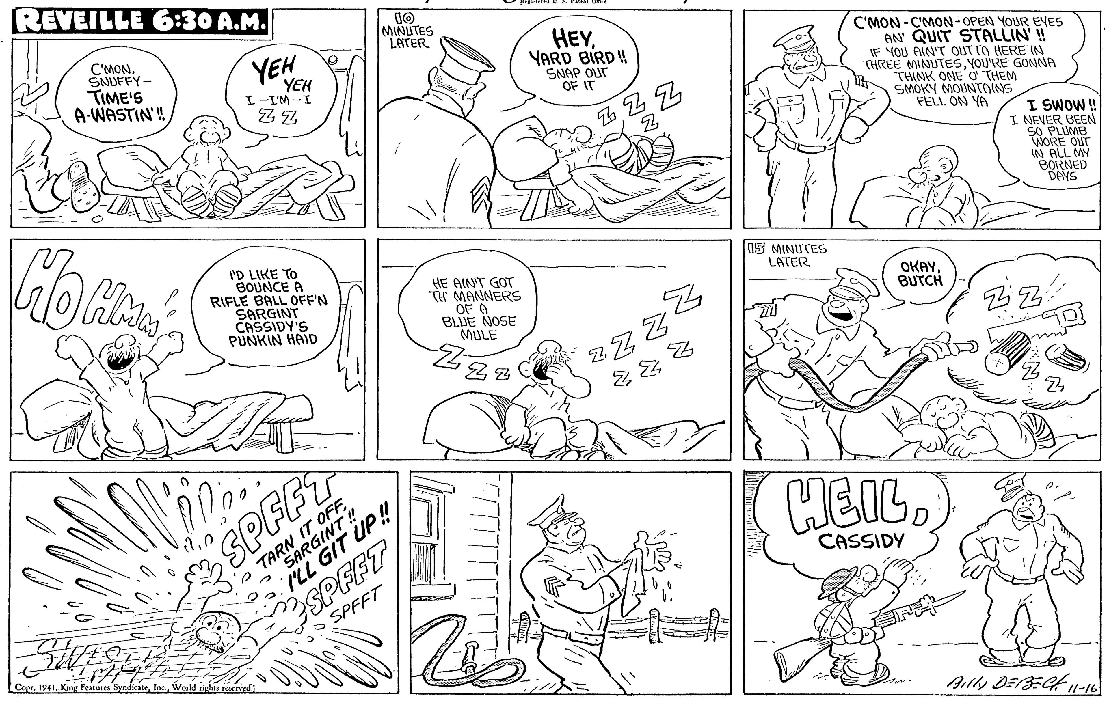 Jaw OCR: REVEILLE 6:30 A.M. MINUTES LATER C'MON. SNUFFY- TIME'S A-WASTIN! HEYYARD BIRD! SNAP OUr OF IT YEH C'MON-C'MON-OPEN YOUR EYES AN QUIT STALLIN'! IF YOU AIN'T OUTTA HERE IN THREE MINUTESYOU'RE GONNA THINK ONE O THEM SMOKY MOUNTAINS FELL ON YA YEH L-I'M -I I SWOW! I NEVER BEEN SO PLUMB WORE OUT W ALL MY BORNED DAYS I'D LIKE TO BOUNCE A RIFLE BALL OFF'N SARGINT CASSIDY'S PUNKIN HAID 15 MINUTES LATER HE AINT GOT TH MANNERS OF A BLJE NOSE MULE OKAYBUTCH ?? SPFFT TARN IT OFF SARGINT ! ILL GIT UP ! CASSIDY SPEFT O SPFFT Copr. 1941World rights rescrvsdi Billy DE/=C11-16 REVEILLE 6:30 A.M. MINUTES LATER C'MON. SNUFFY- TIME'S A-WASTIN! HEYYARD BIRD! SNAP OUr OF IT YEH C'MON-C'MON-OPEN YOUR EYES AN QUIT STALLIN'! IF YOU AIN'T OUTTA HERE IN THREE MINUTESYOU'RE GONNA THINK ONE O THEM SMOKY MOUNTAINS FELL ON YA YEH L-I'M -I I SWOW! I NEVER BEEN SO PLUMB WORE OUT W ALL MY BORNED DAYS I'D LIKE TO BOUNCE A RIFLE BALL OFF'N SARGINT CASSIDY'S PUNKIN HAID 15 MINUTES LATER HE AINT GOT TH MANNERS OF A BLJE NOSE MULE OKAYBUTCH ?? SPFFT TARN IT OFF SARGINT ! ILL GIT UP ! CASSIDY SPEFT O SPFFT Copr. 1941King Features SyadicateWorld rights rescrvsdi Billy DE/=C11-16