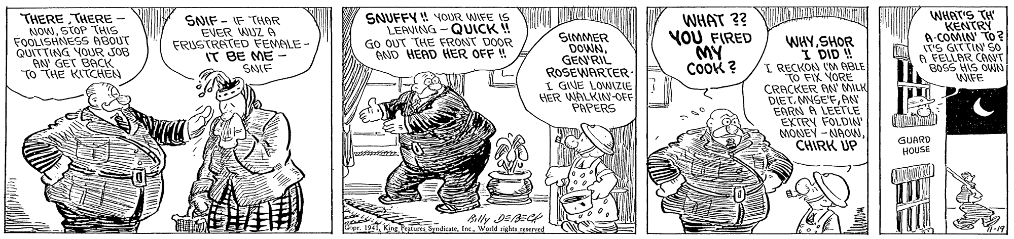 Line OCR: THERE THERE - NOWSTOP THIS FOOLISHNESS ABOUT QUITTING YOUR SOB AN' GET BACK TO THE KITCHEN SNIF - IF THAR EVER WUZ A FRUSTRATED FEMALE - IT BE ME SNIF SNUFFY ! OUR WIFE IS LEAVING - QUICK ! GO OUT THE FRONT DOOR AND HEAD HER OFF ! SIMMER DOWNGEN'RIL ROSEWARTER- I GIVE LOWNIZIE HER WALKIN-OFF PAPERS WHAT ?? NOU FIRED M? CoOK ? WHYSHOR I DID ! I RECKON IM ABLE TO FIX YORE CRACKER AN' MILK DIETAN EARN A LEETLE EXTRY FOLDIN MONEY -NAOWCHIRK UP WHAT'S TH KENTRY A-COMIN' TO ? (T'S GITTIN' 50 A FELLAR CANT BOSS HIS OWN WIFE GUARD HOUSE Cipr. 1911Woeld rights rnerued 7-19 ? THERE THERE - NOWSTOP THIS FOOLISHNESS ABOUT QUITTING YOUR SOB AN' GET BACK TO THE KITCHEN SNIF - IF THAR EVER WUZ A FRUSTRATED FEMALE - IT BE ME SNIF SNUFFY ! OUR WIFE IS LEAVING - QUICK ! GO OUT THE FRONT DOOR AND HEAD HER OFF ! SIMMER DOWNGEN'RIL ROSEWARTER- I GIVE LOWNIZIE HER WALKIN-OFF PAPERS WHAT ?? NOU FIRED M? CoOK ? WHYSHOR I DID ! I RECKON IM ABLE TO FIX YORE CRACKER AN' MILK DIETAN EARN A LEETLE EXTRY FOLDIN MONEY -NAOWCHIRK UP WHAT'S TH KENTRY A-COMIN' TO ? (T'S GITTIN' 50 A FELLAR CANT BOSS HIS OWN WIFE GUARD HOUSE Cipr. 1911King oture SyadicateWoeld rights rnerued 7-19 ?