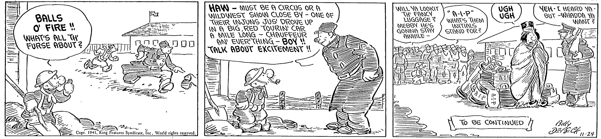 Illustration OCR: HAW - MUST BE A CIRCUS ORA WILDWEST SHOW CLOSE By - ONE OF THEIR INJUNS JUS DROVE UP IN6 BIG RED TOURIN' CAR A MILE LONG - CHAUFFEUR AN EVER THING - BOY ! TALK ABOUT EXCITEMENT YEH-I HEARD YO BUT -WHADDA YA WANT WILL YA LOOKIT UGH UGH BALLS O' FIRE ! WHAT'S ALL TH FURSE ABOUT ? *A-L-P" WAT'S THEM LNITIALS STOND FOR? MEBBY HE'S GONNA STAY OWHILE- 000 To BE CONTINUED /1 Belly Copr. 1941World rights reIved. HAW - MUST BE A CIRCUS ORA WILDWEST SHOW CLOSE By - ONE OF THEIR INJUNS JUS DROVE UP IN6 BIG RED TOURIN' CAR A MILE LONG - CHAUFFEUR AN EVER THING - BOY ! TALK ABOUT EXCITEMENT YEH-I HEARD YO BUT -WHADDA YA WANT WILL YA LOOKIT UGH UGH BALLS O' FIRE ! WHAT'S ALL TH FURSE ABOUT ? *A-L-P" WAT'S THEM LNITIALS STOND FOR? MEBBY HE'S GONNA STAY OWHILE- 000 To BE CONTINUED /1 Belly Copr. 1941fratures SyndicateWorld rights reIved.