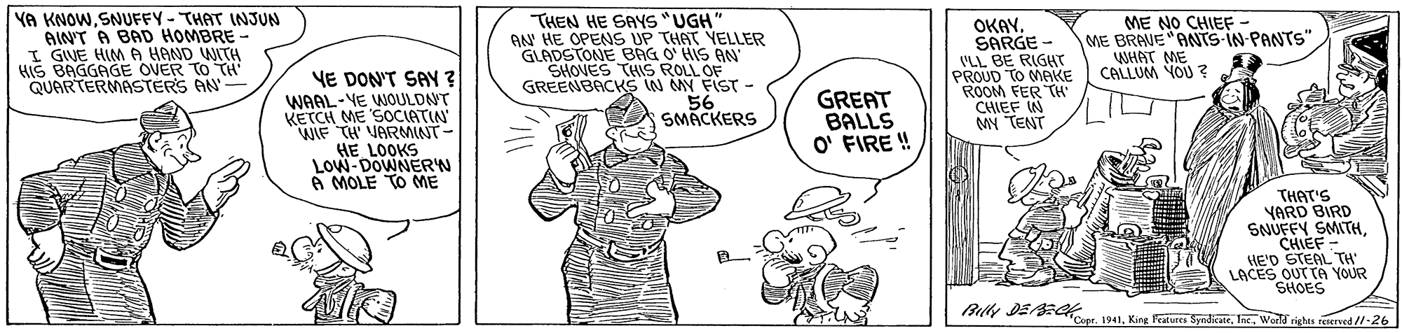 Finger OCR: YA KNOW. SNUFFY - THAT INJUN AINT A BAD HOMBRE - I GIVE HIMA HAND WITH HIS BAGGAGE OVER TO TH QUARTERMASTERS AN THEN HE SAYS "UGH AN HE OPENS UP THAT YELLER GLADSTONE BAG O' HIS AN SHOVES THIS ROLL OF GREENBACKS IN MY FIST - 56 SMACKERS OKAYSARGE - (LL BE RIGHT PROUD TO MAKE ROOM FER TH CHIEF IN MY TENT ME NO CHIEF- ME BRAVE"ANTS-IN-PANTS" WHAT ME CALLUM YOU ? 1. YE DON'T SAY ? WAAL-VE WOULDNT KETCH ME SOCIATIN WIF TH' VARMINT HE LOOKS LOW-DOWNERN A MOLE TO ME GREAT BALLS O' FIRE ! THAT'S YARD BIRD SNUFFY SMITHCHIEF - HE'D STEAL TH LACES OUT TA YOUR SHOES Bully DEECK Cope. 1941King Fratures Syndkate. Inc. World righas reserved //-26 YA KNOW. SNUFFY - THAT INJUN AINT A BAD HOMBRE - I GIVE HIMA HAND WITH HIS BAGGAGE OVER TO TH QUARTERMASTERS AN THEN HE SAYS "UGH AN HE OPENS UP THAT YELLER GLADSTONE BAG O' HIS AN SHOVES THIS ROLL OF GREENBACKS IN MY FIST - 56 SMACKERS OKAYSARGE - (LL BE RIGHT PROUD TO MAKE ROOM FER TH CHIEF IN MY TENT ME NO CHIEF- ME BRAVE"ANTS-IN-PANTS" WHAT ME CALLUM YOU ? 1. YE DON'T SAY ? WAAL-VE WOULDNT KETCH ME SOCIATIN WIF TH' VARMINT HE LOOKS LOW-DOWNERN A MOLE TO ME GREAT BALLS O' FIRE ! THAT'S YARD BIRD SNUFFY SMITHCHIEF - HE'D STEAL TH LACES OUT TA YOUR SHOES Bully DEECK Cope. 1941King Fratures Syndkate. Inc. World righas reserved //-26
