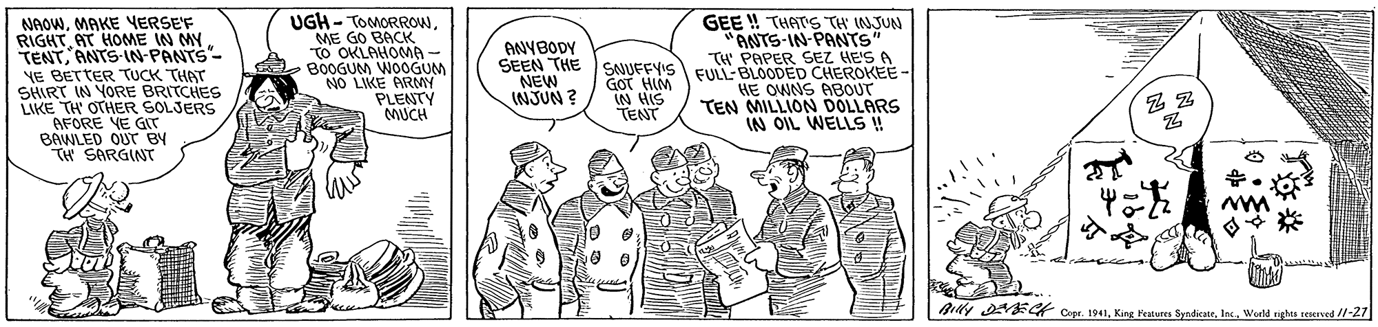 Illustration OCR: UGH - TOMORROWME GO BACK TO OKLAHOMA - B0OGUM WOOGUM NO LIKE ARMY PLENTY MUCH GEE ! THAT'S TH INJUN ANTS-IN-PANTS" TH' PAPER SEZ HE'S A NAOWMAKE VERSEF RIGHTAT HOME IN MY TENTANTS-IN-PANTS- VE BETTER TUCK THAT SHIRT IN YORE BRITCHES LIKE TH' OTHER SOLJERS AFORE VE GIT BAWLED OUT BY TH SARGINT ANYBODY SEEN THE SNUFFYIS FUL-BLOODED CHEROKEE - HE OWNS ABOUT TEN MILLION DOLLARS IN OIL WELLS ! NEW INJUN ? GOT HIM IN HIS TENT Bily DNECt Cope. 1941Inc. World tights reserved /l-27 UGH - TOMORROWME GO BACK TO OKLAHOMA - B0OGUM WOOGUM NO LIKE ARMY PLENTY MUCH GEE ! THAT'S TH INJUN ANTS-IN-PANTS" TH' PAPER SEZ HE'S A NAOWMAKE VERSEF RIGHTAT HOME IN MY TENTANTS-IN-PANTS- VE BETTER TUCK THAT SHIRT IN YORE BRITCHES LIKE TH' OTHER SOLJERS AFORE VE GIT BAWLED OUT BY TH SARGINT ANYBODY SEEN THE SNUFFYIS FUL-BLOODED CHEROKEE - HE OWNS ABOUT TEN MILLION DOLLARS IN OIL WELLS ! NEW INJUN ? GOT HIM IN HIS TENT Bily DNECt Cope. 1941King Features SyndicateInc. World tights reserved /l-27