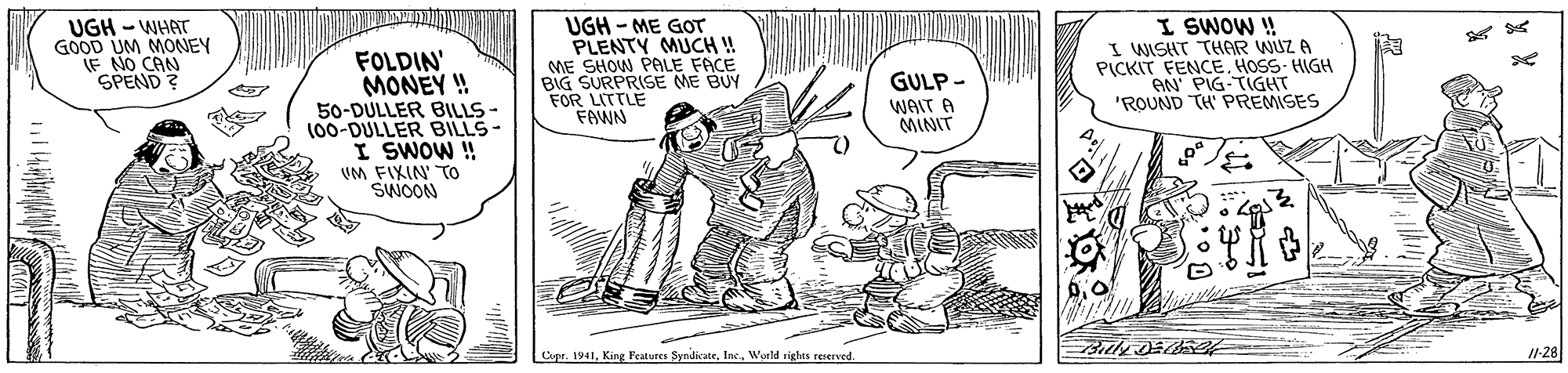 Sharing OCR: UGH - WHAT GOOD UM MONEY (F NO CAN SPEND ? FOLDIN' MONEY ! 50-DULLER BILLS - (00-DULLER BILLS- I SWOW ! VM FIXIN TOo SWOON UGH - ME GOT PLENTY MUCH! ME SHOW PALE FACE BIG SURPRISE ME BUY FOR LITTLE FAWN I SWOW ! I WISHT THAR WUZ A PICKIT FENCEHOSS- HIGH AN PIG-TIGHT 'ROUND TH PREMISES GULP - WAIT A MINIT Copr. 1941World rights reserved. I1-28 UGH - WHAT GOOD UM MONEY (F NO CAN SPEND ? FOLDIN' MONEY ! 50-DULLER BILLS - (00-DULLER BILLS- I SWOW ! VM FIXIN TOo SWOON UGH - ME GOT PLENTY MUCH! ME SHOW PALE FACE BIG SURPRISE ME BUY FOR LITTLE FAWN I SWOW ! I WISHT THAR WUZ A PICKIT FENCEHOSS- HIGH AN PIG-TIGHT 'ROUND TH PREMISES GULP - WAIT A MINIT Copr. 1941King Features SyndicateWorld rights reserved. I1-28