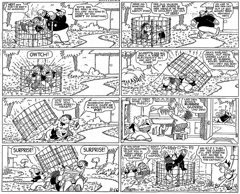 Art OCR: HEY! VOT FOR ? VE DIDN'T DO NUDDING! Wh DERE ISS SOME TING GVEER ABOUT DISS! DER OLD VALRUSS MUST BE QVEER IN DER HEADIF HE TINKS COULDN'T GET OUT UF HERE! I'D LIKE TO SEE DEM GET Tuno UT UE DOT DOT'S DER BIG IDEA! IN YOU GoUND YOU STAY IN CHUST SO You VON'T DO SOMETHING! MONKEY TRAP 2 HEHI HEHI HEH! SODOT'S DER BIG IDEA A VIRE MIT ELECTRITCITY IN ! HM! OKAYDARLINK! CRAWL OUT FROM UNDERI LUCKY I HAD MY RUBBER- SOLED SNEAKIES ON! OWTCH! UND NOW OUT YOU COMESVEET- HEART! SOMEHOW DOT SHOCK GAFE ME A APPETITE PIE AH-HI FIRST COME LUFLY PES? UND DEN MAMA'S RUBBER GLOVES! UND DEN!- IF YOU STOP YELLINGMIGHTBE VE GIF YOU A TEENY-VEENY PIECE UF PIECAPTAIN DON'T TOUCH DER VIRESCAPTAIN! HM-MI IF I TURN OFF THE CURRENT rLL GET SOME PIE AND MAYBE A REWARD FROM THE CAPTAIN SURPRISE! SURPRISE! Copr. 1911World HEY! VOT FOR ? VE DIDN'T DO NUDDING! Wh DERE ISS SOME TING GVEER ABOUT DISS! DER OLD VALRUSS MUST BE QVEER IN DER HEADIF HE TINKS COULDN'T GET OUT UF HERE! I'D LIKE TO SEE DEM GET Tuno UT UE DOT DOT'S DER BIG IDEA! IN YOU GoUND YOU STAY IN CHUST SO You VON'T DO SOMETHING! MONKEY TRAP 2 HEHI HEHI HEH! SODOT'S DER BIG IDEA A VIRE MIT ELECTRITCITY IN ! HM! OKAYDARLINK! CRAWL OUT FROM UNDERI LUCKY I HAD MY RUBBER- SOLED SNEAKIES ON! OWTCH! UND NOW OUT YOU COMESVEET- HEART! SOMEHOW DOT SHOCK GAFE ME A APPETITE PIE AH-HI FIRST COME LUFLY PES ? UND DEN MAMA'S RUBBER GLOVES! UND DEN!- IF YOU STOP YELLINGMIGHTBE VE GIF YOU A TEENY-VEENY PIECE UF PIECAPTAIN DON'T TOUCH DER VIRESCAPTAIN! HM-MI IF I TURN OFF THE CURRENT rLL GET SOME PIE AND MAYBE A REWARD FROM THE CAPTAIN SURPRISE! SURPRISE! Copr. 1911King Features Syndicate