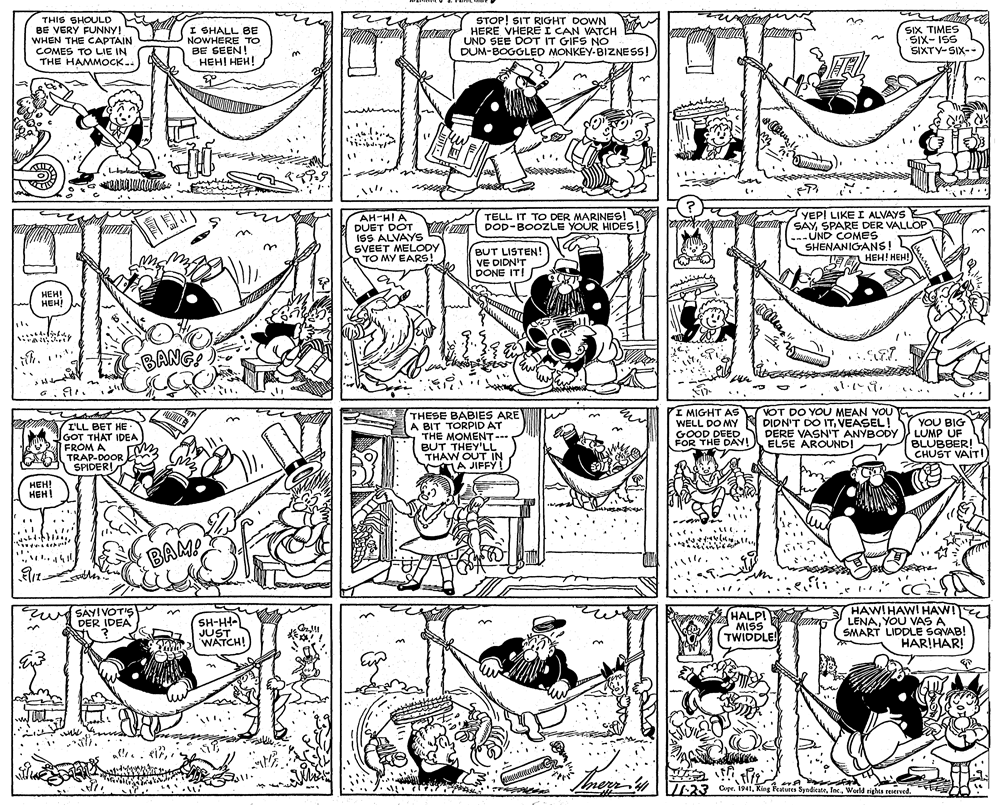 Style OCR: THIS SHOULD BE VERY FUNNY! WHEN THE CAPTAIN COMES TO LIE IN THE HAMMOCK.. U NOWHERE TO BE SEEN! ???! ???! STOP! SIT RIGHT DOWN HERE VHERE I CAN VATCH UND SEE DOT IT GIFS NO DUM-BOGGLED MONKEY-BIZNESS! SIX TIMES SIX- ISS SIXTY-SIX-- 1 .. AH-HI A DUET DOT ISS ALVAYS SVEET MELODY TO MY EARS! TELL IT TO DER MARINESI DOD-BOOZLE YOUR HIDES! YEPI LIKE I ALVAYS E SAYSPARE DER VALLOP --UND COMES SHENANIGANS! BUT LISTEN! VE DIDN'T DONE IT! FE HEH! HEH! HEH! HEH! BANG? I'LL BET HE GOT THAT IDEA 2 FROMA TRAP-DOOR SPIDER! THESE BABIES ARE A BIT TORPID AT THE MOMENT--- BUT THEY'LL THAW OUT IN A JIFFY I MIGHT AS VOT DO YOU MEAN YOU WELL DO MY N DIDN'T DO ITVEASEL! GOOD DEED FOR THE DAY! YOU BIG LUMP UF BLUBBER! CHUST VAITI DERE VASN'T ANYBODY ELSE AROUND! HEH! HEH! BAM! 1. CC zw SAYIVOTIS DER IDEA SH-HI- JUST WATCH! HALPI MISS TWIDDLE! HAW!HAWI HAWI LENAYOU VAS A SMART LIDDLE SQVAB! HARIHAR! 7723 Crpr. 1941King Peatures 's SyndicateWorld rights reIved. THIS SHOULD BE VERY FUNNY! WHEN THE CAPTAIN COMES TO LIE IN THE HAMMOCK.. U NOWHERE TO BE SEEN! ???! ???! STOP! SIT RIGHT DOWN HERE VHERE I CAN VATCH UND SEE DOT IT GIFS NO DUM-BOGGLED MONKEY-BIZNESS! SIX TIMES SIX- ISS SIXTY-SIX-- 1 .. AH-HI A DUET DOT ISS ALVAYS SVEET MELODY TO MY EARS! TELL IT TO DER MARINESI DOD-BOOZLE YOUR HIDES! YEPI LIKE I ALVAYS E SAYSPARE DER VALLOP --UND COMES SHENANIGANS! BUT LISTEN! VE DIDN'T DONE IT! FE HEH! HEH! HEH! HEH! BANG? I'LL BET HE GOT THAT IDEA 2 FROMA TRAP-DOOR SPIDER! THESE BABIES ARE A BIT TORPID AT THE MOMENT--- BUT THEY'LL THAW OUT IN A JIFFY I MIGHT AS VOT DO YOU MEAN YOU WELL DO MY N DIDN'T DO ITVEASEL! GOOD DEED FOR THE DAY! YOU BIG LUMP UF BLUBBER! CHUST VAITI DERE VASN'T ANYBODY ELSE AROUND! HEH! HEH! BAM! 1. CC zw SAYIVOTIS DER IDEA SH-HI- JUST WATCH! HALPI MISS TWIDDLE! HAW!HAWI HAWI LENAYOU VAS A SMART LIDDLE SQVAB! HARIHAR! 7723 Crpr. 1941King Peatures 's SyndicateWorld rights reIved.