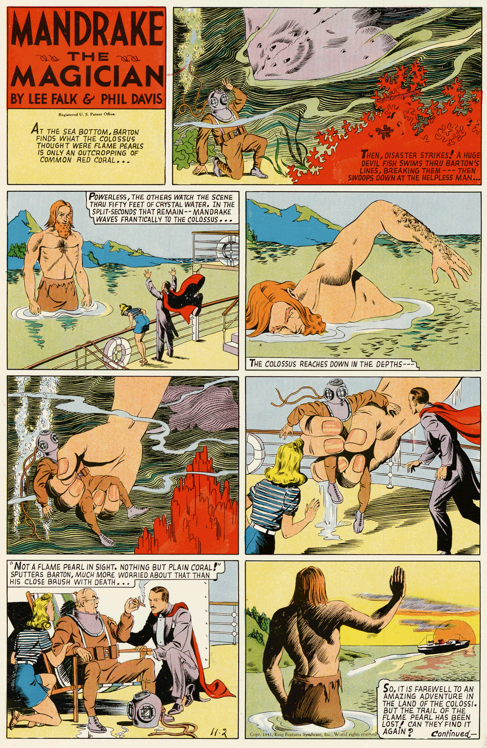 Comics OCR: MANDRAKE a THEa MAGICIAN BY LEE FALK & PHIL DAVIS Reglatered U.S Pei Oce AT THE SEA BOTTOMBARTON FINDS WHAT THE COLOSSUS THOUGHT WERE FLAME PEARLS IS ONLY AN OUTCROPPING OF COMMON RED CORAL... THENDISASTER STRIKES! A HUGE DEVIL FISH SWIMS THRU BARTON's LINESBREAKING THEM --- THEN SWOOPS DOWN AT THE HELPLESS MAN.. POWERLESSTHE OTHERS WATCH THE SCENE UE ETY FEET OF CAYSTAL MANDRAKE . IN THE THAT REMAIN- WAVES FRANTICALLY TO THE COLOSSUS ... THE COLOSSUS REACHES DOWN IN THE DEPTHS-- "NOT A FLAME PEARL IN SIGHT. NOTHING BUT PLAIN CORAL! SPUTTERS BARTONMUCH MORE WORRIED ABOUT THAT THAN HIS CLOSE BRUSH WITH DEATH... So. IT IS FAREWELL TO AN AMAZING ADVENTURE IN THE LAND OF THE COLOSSI. BUT THE TRAIL OF THE FLAME PEARL HAS BEEN LOST CAN THEY FIND IT AGAIN ? 11-2 Copr. 1941World nighas erue Continued- MANDRAKE a THEa MAGICIAN BY LEE FALK & PHIL DAVIS Reglatered U.S Pei Oce AT THE SEA BOTTOMBARTON FINDS WHAT THE COLOSSUS THOUGHT WERE FLAME PEARLS IS ONLY AN OUTCROPPING OF COMMON RED CORAL... THENDISASTER STRIKES! A HUGE DEVIL FISH SWIMS THRU BARTON's LINESBREAKING THEM --- THEN SWOOPS DOWN AT THE HELPLESS MAN.. POWERLESSTHE OTHERS WATCH THE SCENE UE ETY FEET OF CAYSTAL MANDRAKE . IN THE THAT REMAIN- WAVES FRANTICALLY TO THE COLOSSUS ... THE COLOSSUS REACHES DOWN IN THE DEPTHS-- "NOT A FLAME PEARL IN SIGHT. NOTHING BUT PLAIN CORAL! SPUTTERS BARTONMUCH MORE WORRIED ABOUT THAT THAN HIS CLOSE BRUSH WITH DEATH... So. IT IS FAREWELL TO AN AMAZING ADVENTURE IN THE LAND OF THE COLOSSI. BUT THE TRAIL OF THE FLAME PEARL HAS BEEN LOST CAN THEY FIND IT AGAIN ? 11-2 Copr. 1941K Futus SndiaeWorld nighas erue Continued-