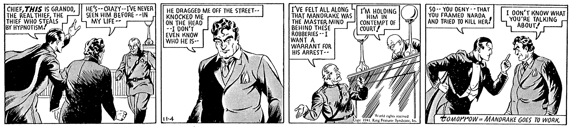 Gesture OCR: CHIEFTHE THIEF WHO STEALS BY HYPNOTISM! HE'S-- CRAZY--IVE NEVER SEEN HIM BEFORE --IN MY LIFE -- I'VE FELT ALL ALONG SI'M HOLDING THAT MANORAKE WAS THE MASTER MINO BEHINO THESE ROBBERIES --I WANT A WARRANT FOR HIS ARREST-- So-- YOU DENY .- THAT YOU FRAMED NAROA AND TRIED TO KILL HER! HE DRAGGED ME OFF THE STREET-- KNOCKED ME ON THE HEAD --1 DON'T EVEN KNOW WHO HE IS-- HIM IN CONTEMPT OF COURT OON'T KNOW WHAT YOU'RE TALKING ABOUT! Worlde toMorrow= MANDRAKE GOES TO WORK seerved Opr 1941 Kne Franes Syndicateln CHIEFTHIS IS GRANDOTHE REAL THIEFTHE THIEF WHO STEALS BY HYPNOTISM! HE'S-- CRAZY--IVE NEVER SEEN HIM BEFORE --IN MY LIFE -- I'VE FELT ALL ALONG SI'M HOLDING THAT MANORAKE WAS THE MASTER MINO BEHINO THESE ROBBERIES --I WANT A WARRANT FOR HIS ARREST-- So-- YOU DENY .- THAT YOU FRAMED NAROA AND TRIED TO KILL HER! HE DRAGGED ME OFF THE STREET-- KNOCKED ME ON THE HEAD --1 DON'T EVEN KNOW WHO HE IS-- HIM IN CONTEMPT OF COURT OON'T KNOW WHAT YOU'RE TALKING ABOUT! Worlde toMorrow= MANDRAKE GOES TO WORK seerved Opr 1941 Kne Franes Syndicate