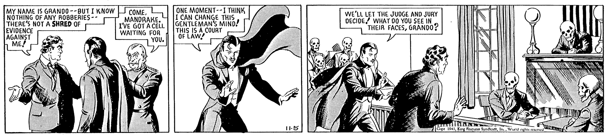 Drawing OCR: NOTHING OF ANY ROBBERIES-- THERE'S NOT A SHRED OF EVIDENCE AGAINST h ME! MY NAME IS GRANDO --BUT I KNOW COMELIONE MOMENT--I THINK MANORAKE. I'VE GOT A CELL WAITING FOR YOU. I CAN CHANGE THIS GENTLEMAN'S MIND! THIS IS A COURT OF LAW WE'LL LET THE JUDGE AND JURY DECIDE! WHAT D00 YOU SEE IN THEIR FACESGRANDO? I1-5 Copr 1941Wurld nghts eeerve NOTHING OF ANY ROBBERIES-- THERE'S NOT A SHRED OF EVIDENCE AGAINST h ME! MY NAME IS GRANDO --BUT I KNOW COMELIONE MOMENT--I THINK MANORAKE. I'VE GOT A CELL WAITING FOR YOU. I CAN CHANGE THIS GENTLEMAN'S MIND! THIS IS A COURT OF LAW WE'LL LET THE JUDGE AND JURY DECIDE! WHAT D00 YOU SEE IN THEIR FACESGRANDO? I1-5 Copr 1941King Pratues SyndacaftWurld nghts eeerve